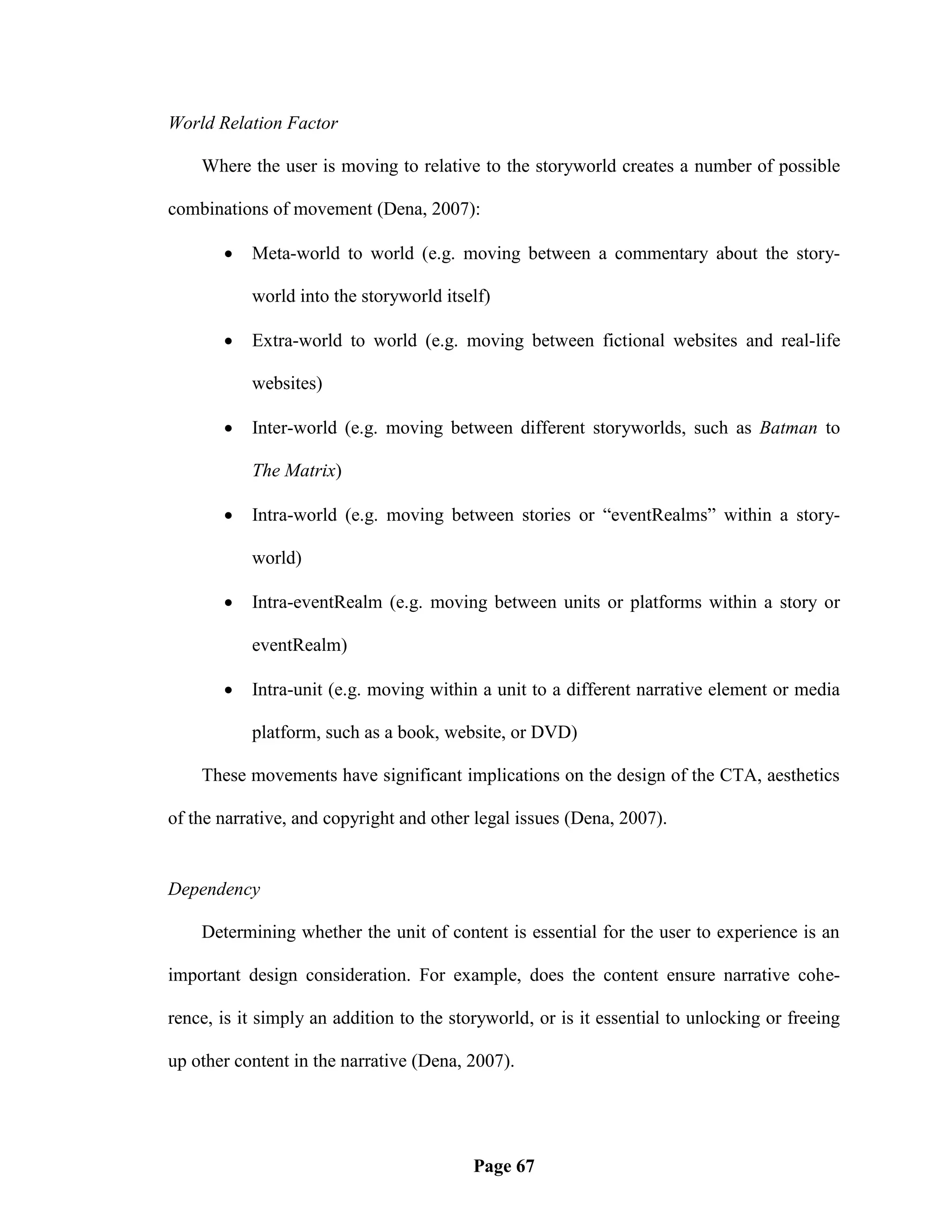 World Relation Factor

    Where the user is moving to relative to the storyworld creates a number of possible

combinations of movement (Dena, 2007):

          Meta-world to world (e.g. moving between a commentary about the story-

           world into the storyworld itself)

          Extra-world to world (e.g. moving between fictional websites and real-life

           websites)

          Inter-world (e.g. moving between different storyworlds, such as Batman to

           The Matrix)

          Intra-world (e.g. moving between stories or ―eventRealms‖ within a story-

           world)

          Intra-eventRealm (e.g. moving between units or platforms within a story or

           eventRealm)

          Intra-unit (e.g. moving within a unit to a different narrative element or media

           platform, such as a book, website, or DVD)

    These movements have significant implications on the design of the CTA, aesthetics

of the narrative, and copyright and other legal issues (Dena, 2007).


Dependency

    Determining whether the unit of content is essential for the user to experience is an

important design consideration. For example, does the content ensure narrative cohe-

rence, is it simply an addition to the storyworld, or is it essential to unlocking or freeing

up other content in the narrative (Dena, 2007).




                                          Page 67
 