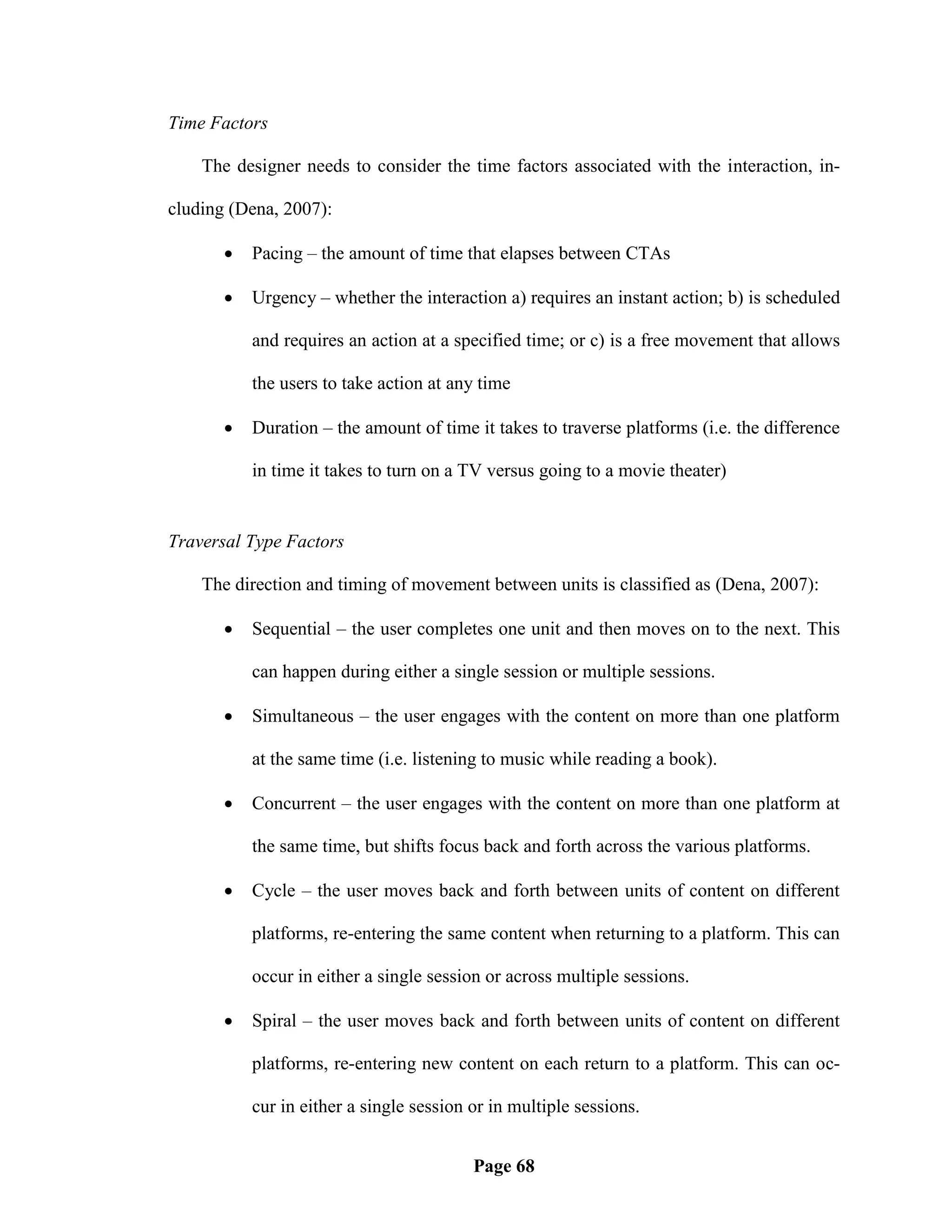 Time Factors

    The designer needs to consider the time factors associated with the interaction, in-

cluding (Dena, 2007):

          Pacing – the amount of time that elapses between CTAs

          Urgency – whether the interaction a) requires an instant action; b) is scheduled

           and requires an action at a specified time; or c) is a free movement that allows

           the users to take action at any time

          Duration – the amount of time it takes to traverse platforms (i.e. the difference

           in time it takes to turn on a TV versus going to a movie theater)


Traversal Type Factors

    The direction and timing of movement between units is classified as (Dena, 2007):

          Sequential – the user completes one unit and then moves on to the next. This

           can happen during either a single session or multiple sessions.

          Simultaneous – the user engages with the content on more than one platform

           at the same time (i.e. listening to music while reading a book).

          Concurrent – the user engages with the content on more than one platform at

           the same time, but shifts focus back and forth across the various platforms.

          Cycle – the user moves back and forth between units of content on different

           platforms, re-entering the same content when returning to a platform. This can

           occur in either a single session or across multiple sessions.

          Spiral – the user moves back and forth between units of content on different

           platforms, re-entering new content on each return to a platform. This can oc-

           cur in either a single session or in multiple sessions.


                                          Page 68
 