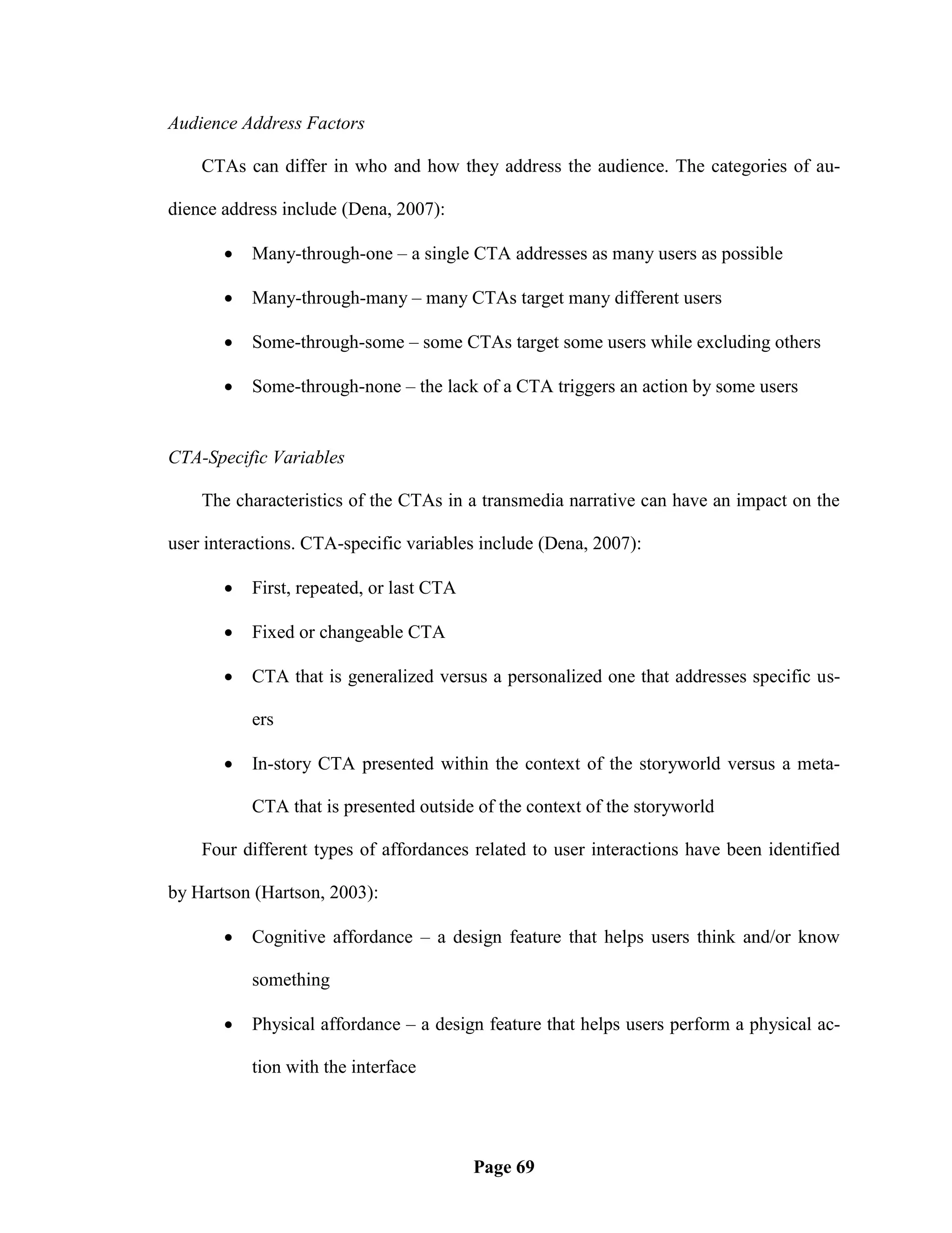 Audience Address Factors

    CTAs can differ in who and how they address the audience. The categories of au-

dience address include (Dena, 2007):

          Many-through-one – a single CTA addresses as many users as possible

          Many-through-many – many CTAs target many different users

          Some-through-some – some CTAs target some users while excluding others

          Some-through-none – the lack of a CTA triggers an action by some users


CTA-Specific Variables

    The characteristics of the CTAs in a transmedia narrative can have an impact on the

user interactions. CTA-specific variables include (Dena, 2007):

          First, repeated, or last CTA

          Fixed or changeable CTA

          CTA that is generalized versus a personalized one that addresses specific us-

           ers

          In-story CTA presented within the context of the storyworld versus a meta-

           CTA that is presented outside of the context of the storyworld

    Four different types of affordances related to user interactions have been identified

by Hartson (Hartson, 2003):

          Cognitive affordance – a design feature that helps users think and/or know

           something

          Physical affordance – a design feature that helps users perform a physical ac-

           tion with the interface




                                          Page 69
 
