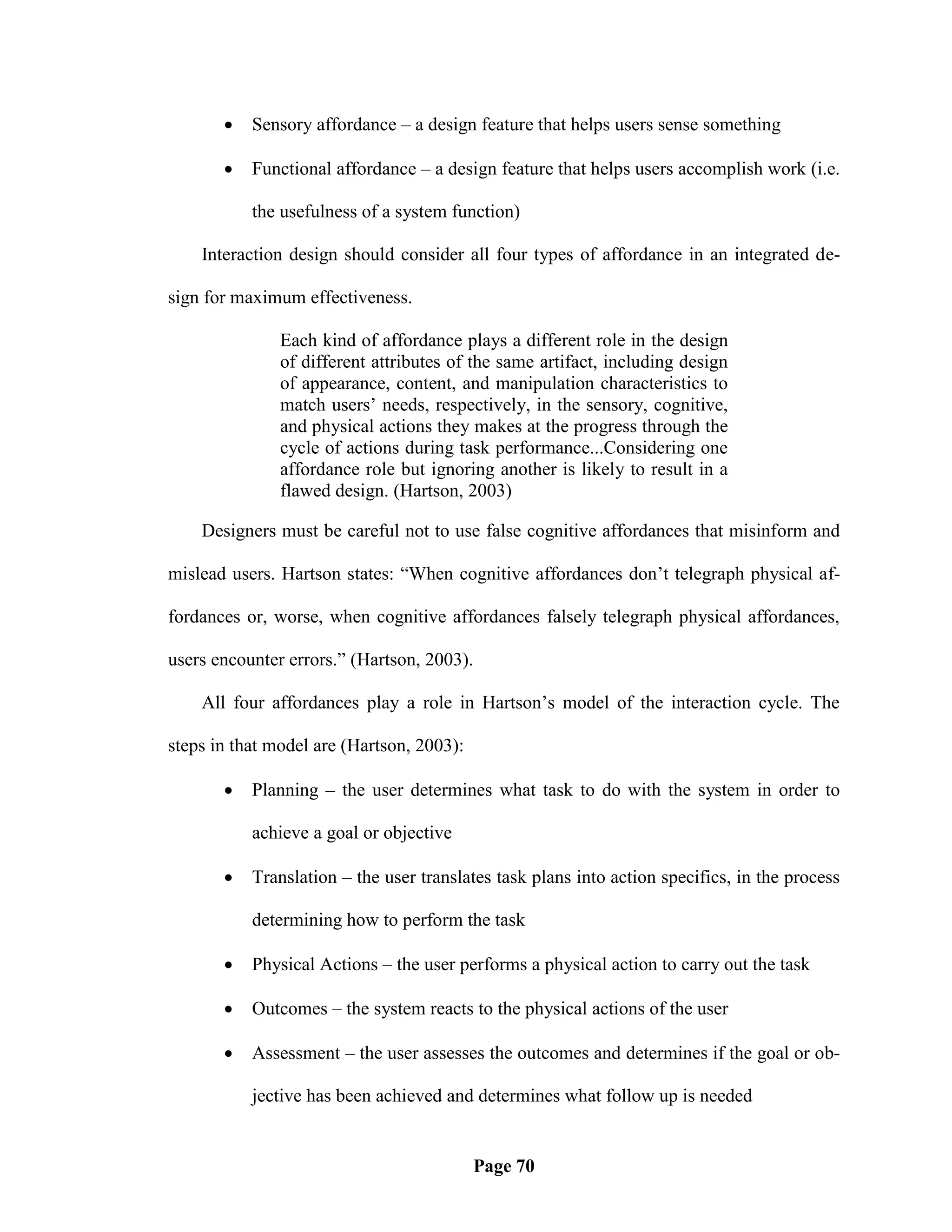    Sensory affordance – a design feature that helps users sense something

          Functional affordance – a design feature that helps users accomplish work (i.e.

           the usefulness of a system function)

    Interaction design should consider all four types of affordance in an integrated de-

sign for maximum effectiveness.

               Each kind of affordance plays a different role in the design
               of different attributes of the same artifact, including design
               of appearance, content, and manipulation characteristics to
               match users‘ needs, respectively, in the sensory, cognitive,
               and physical actions they makes at the progress through the
               cycle of actions during task performance...Considering one
               affordance role but ignoring another is likely to result in a
               flawed design. (Hartson, 2003)

    Designers must be careful not to use false cognitive affordances that misinform and

mislead users. Hartson states: ―When cognitive affordances don‘t telegraph physical af-

fordances or, worse, when cognitive affordances falsely telegraph physical affordances,

users encounter errors.‖ (Hartson, 2003).

    All four affordances play a role in Hartson‘s model of the interaction cycle. The

steps in that model are (Hartson, 2003):

          Planning – the user determines what task to do with the system in order to

           achieve a goal or objective

          Translation – the user translates task plans into action specifics, in the process

           determining how to perform the task

          Physical Actions – the user performs a physical action to carry out the task

          Outcomes – the system reacts to the physical actions of the user

          Assessment – the user assesses the outcomes and determines if the goal or ob-

           jective has been achieved and determines what follow up is needed


                                           Page 70
 