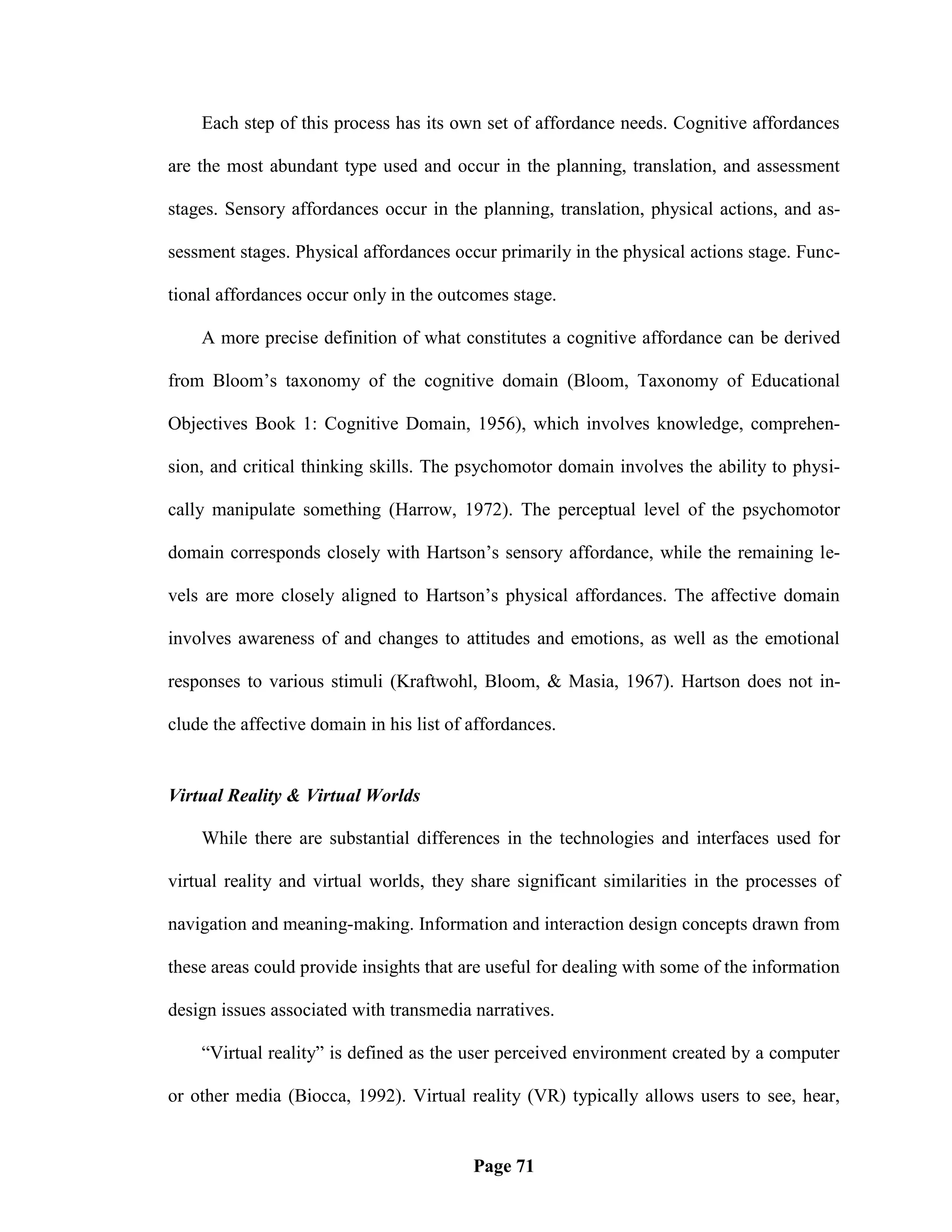 Each step of this process has its own set of affordance needs. Cognitive affordances

are the most abundant type used and occur in the planning, translation, and assessment

stages. Sensory affordances occur in the planning, translation, physical actions, and as-

sessment stages. Physical affordances occur primarily in the physical actions stage. Func-

tional affordances occur only in the outcomes stage.

    A more precise definition of what constitutes a cognitive affordance can be derived

from Bloom‘s taxonomy of the cognitive domain (Bloom, Taxonomy of Educational

Objectives Book 1: Cognitive Domain, 1956), which involves knowledge, comprehen-

sion, and critical thinking skills. The psychomotor domain involves the ability to physi-

cally manipulate something (Harrow, 1972). The perceptual level of the psychomotor

domain corresponds closely with Hartson‘s sensory affordance, while the remaining le-

vels are more closely aligned to Hartson‘s physical affordances. The affective domain

involves awareness of and changes to attitudes and emotions, as well as the emotional

responses to various stimuli (Kraftwohl, Bloom, & Masia, 1967). Hartson does not in-

clude the affective domain in his list of affordances.


Virtual Reality & Virtual Worlds

    While there are substantial differences in the technologies and interfaces used for

virtual reality and virtual worlds, they share significant similarities in the processes of

navigation and meaning-making. Information and interaction design concepts drawn from

these areas could provide insights that are useful for dealing with some of the information

design issues associated with transmedia narratives.

    ―Virtual reality‖ is defined as the user perceived environment created by a computer

or other media (Biocca, 1992). Virtual reality (VR) typically allows users to see, hear,


                                          Page 71
 