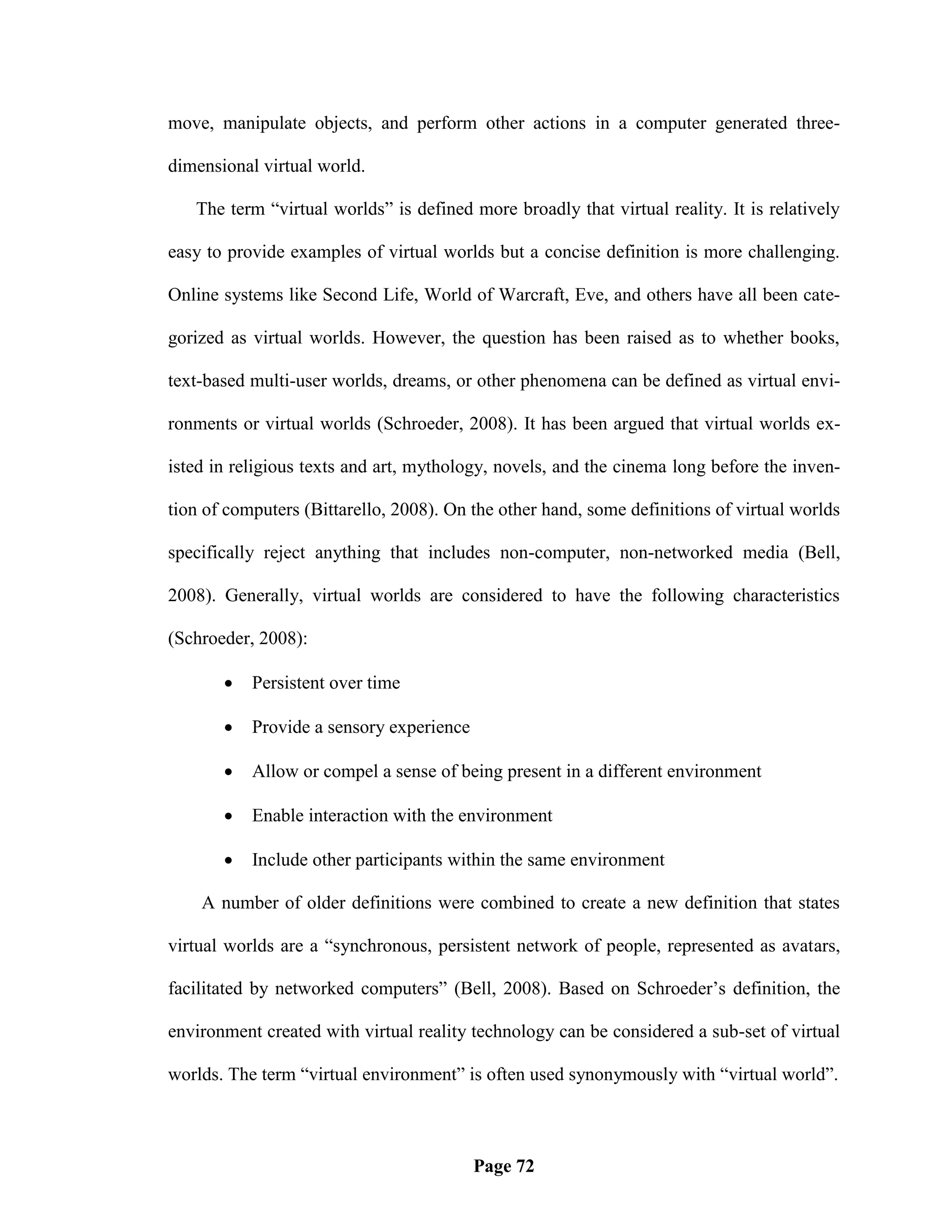 move, manipulate objects, and perform other actions in a computer generated three-

dimensional virtual world.

   The term ―virtual worlds‖ is defined more broadly that virtual reality. It is relatively

easy to provide examples of virtual worlds but a concise definition is more challenging.

Online systems like Second Life, World of Warcraft, Eve, and others have all been cate-

gorized as virtual worlds. However, the question has been raised as to whether books,

text-based multi-user worlds, dreams, or other phenomena can be defined as virtual envi-

ronments or virtual worlds (Schroeder, 2008). It has been argued that virtual worlds ex-

isted in religious texts and art, mythology, novels, and the cinema long before the inven-

tion of computers (Bittarello, 2008). On the other hand, some definitions of virtual worlds

specifically reject anything that includes non-computer, non-networked media (Bell,

2008). Generally, virtual worlds are considered to have the following characteristics

(Schroeder, 2008):

          Persistent over time

          Provide a sensory experience

          Allow or compel a sense of being present in a different environment

          Enable interaction with the environment

          Include other participants within the same environment

    A number of older definitions were combined to create a new definition that states

virtual worlds are a ―synchronous, persistent network of people, represented as avatars,

facilitated by networked computers‖ (Bell, 2008). Based on Schroeder‘s definition, the

environment created with virtual reality technology can be considered a sub-set of virtual

worlds. The term ―virtual environment‖ is often used synonymously with ―virtual world‖.



                                          Page 72
 