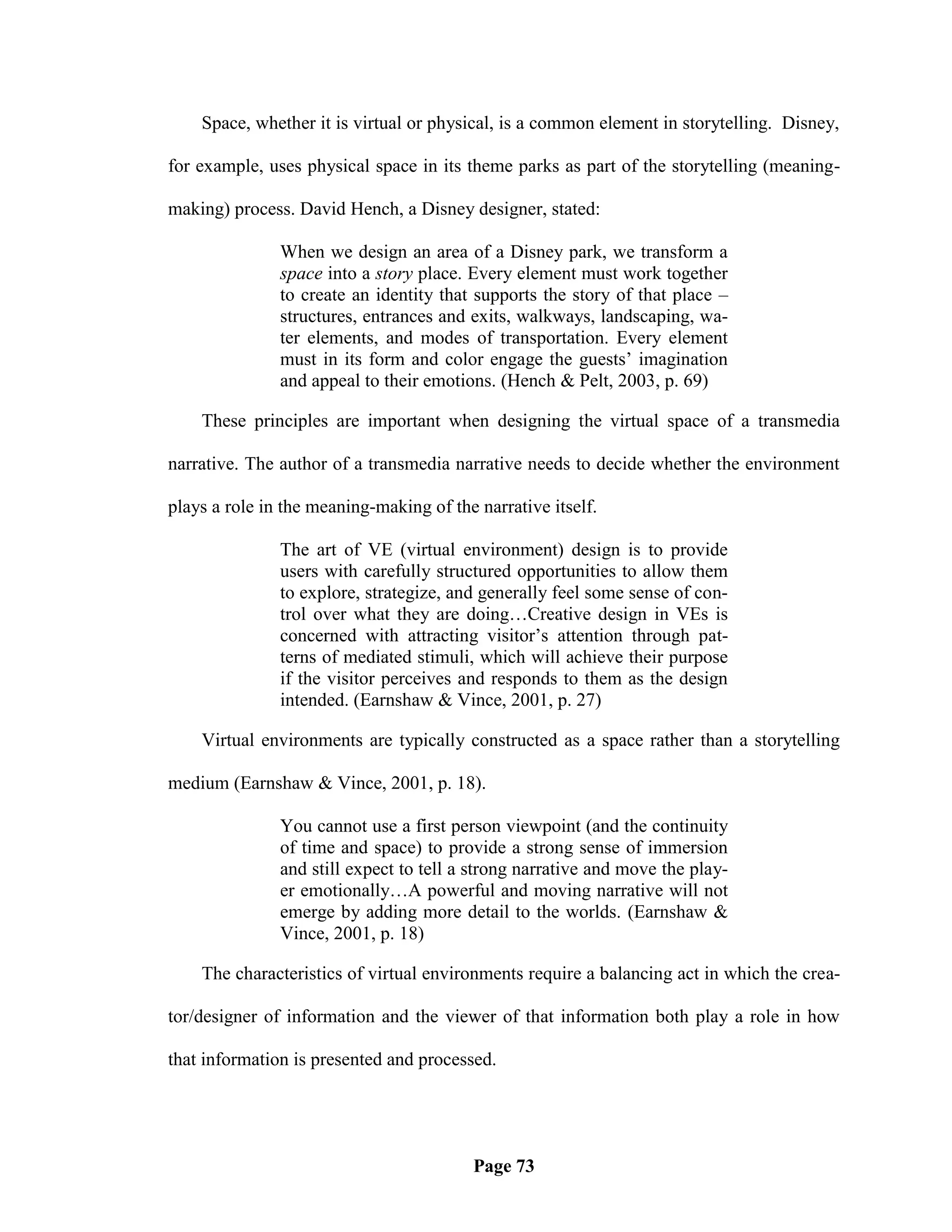 Space, whether it is virtual or physical, is a common element in storytelling. Disney,

for example, uses physical space in its theme parks as part of the storytelling (meaning-

making) process. David Hench, a Disney designer, stated:

               When we design an area of a Disney park, we transform a
               space into a story place. Every element must work together
               to create an identity that supports the story of that place –
               structures, entrances and exits, walkways, landscaping, wa-
               ter elements, and modes of transportation. Every element
               must in its form and color engage the guests‘ imagination
               and appeal to their emotions. (Hench & Pelt, 2003, p. 69)

    These principles are important when designing the virtual space of a transmedia

narrative. The author of a transmedia narrative needs to decide whether the environment

plays a role in the meaning-making of the narrative itself.

               The art of VE (virtual environment) design is to provide
               users with carefully structured opportunities to allow them
               to explore, strategize, and generally feel some sense of con-
               trol over what they are doing…Creative design in VEs is
               concerned with attracting visitor‘s attention through pat-
               terns of mediated stimuli, which will achieve their purpose
               if the visitor perceives and responds to them as the design
               intended. (Earnshaw & Vince, 2001, p. 27)

    Virtual environments are typically constructed as a space rather than a storytelling

medium (Earnshaw & Vince, 2001, p. 18).

               You cannot use a first person viewpoint (and the continuity
               of time and space) to provide a strong sense of immersion
               and still expect to tell a strong narrative and move the play-
               er emotionally…A powerful and moving narrative will not
               emerge by adding more detail to the worlds. (Earnshaw &
               Vince, 2001, p. 18)

    The characteristics of virtual environments require a balancing act in which the crea-

tor/designer of information and the viewer of that information both play a role in how

that information is presented and processed.




                                         Page 73
 