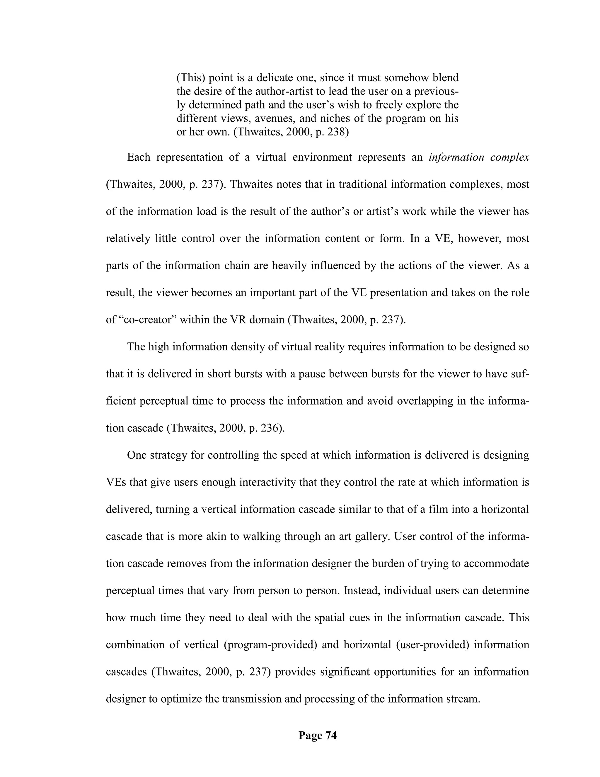 (This) point is a delicate one, since it must somehow blend
               the desire of the author-artist to lead the user on a previous-
               ly determined path and the user‘s wish to freely explore the
               different views, avenues, and niches of the program on his
               or her own. (Thwaites, 2000, p. 238)

    Each representation of a virtual environment represents an information complex

(Thwaites, 2000, p. 237). Thwaites notes that in traditional information complexes, most

of the information load is the result of the author‘s or artist‘s work while the viewer has

relatively little control over the information content or form. In a VE, however, most

parts of the information chain are heavily influenced by the actions of the viewer. As a

result, the viewer becomes an important part of the VE presentation and takes on the role

of ―co-creator‖ within the VR domain (Thwaites, 2000, p. 237).

    The high information density of virtual reality requires information to be designed so

that it is delivered in short bursts with a pause between bursts for the viewer to have suf-

ficient perceptual time to process the information and avoid overlapping in the informa-

tion cascade (Thwaites, 2000, p. 236).

    One strategy for controlling the speed at which information is delivered is designing

VEs that give users enough interactivity that they control the rate at which information is

delivered, turning a vertical information cascade similar to that of a film into a horizontal

cascade that is more akin to walking through an art gallery. User control of the informa-

tion cascade removes from the information designer the burden of trying to accommodate

perceptual times that vary from person to person. Instead, individual users can determine

how much time they need to deal with the spatial cues in the information cascade. This

combination of vertical (program-provided) and horizontal (user-provided) information

cascades (Thwaites, 2000, p. 237) provides significant opportunities for an information

designer to optimize the transmission and processing of the information stream.


                                          Page 74
 