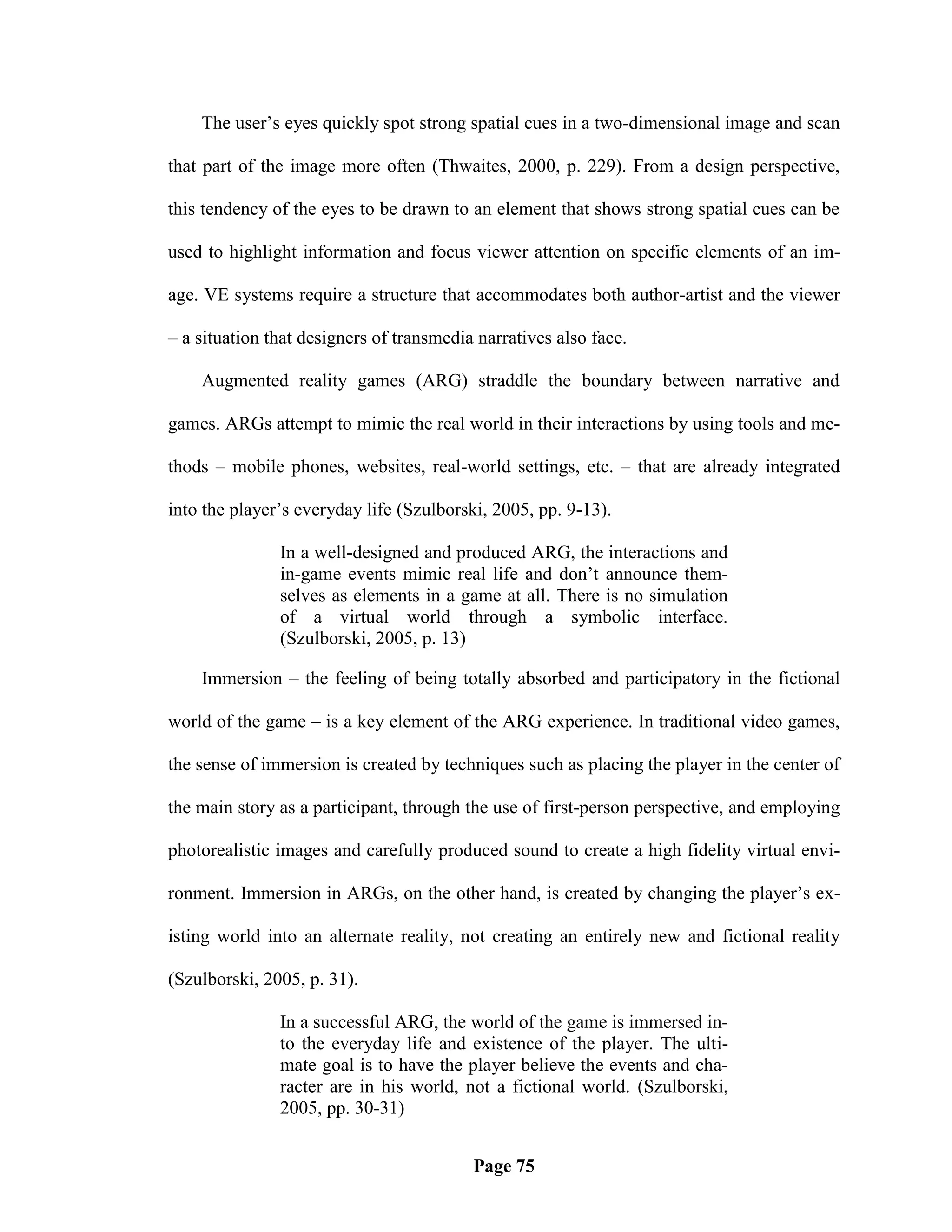 The user‘s eyes quickly spot strong spatial cues in a two-dimensional image and scan

that part of the image more often (Thwaites, 2000, p. 229). From a design perspective,

this tendency of the eyes to be drawn to an element that shows strong spatial cues can be

used to highlight information and focus viewer attention on specific elements of an im-

age. VE systems require a structure that accommodates both author-artist and the viewer

– a situation that designers of transmedia narratives also face.

    Augmented reality games (ARG) straddle the boundary between narrative and

games. ARGs attempt to mimic the real world in their interactions by using tools and me-

thods – mobile phones, websites, real-world settings, etc. – that are already integrated

into the player‘s everyday life (Szulborski, 2005, pp. 9-13).

               In a well-designed and produced ARG, the interactions and
               in-game events mimic real life and don‘t announce them-
               selves as elements in a game at all. There is no simulation
               of a virtual world through a symbolic interface.
               (Szulborski, 2005, p. 13)

    Immersion – the feeling of being totally absorbed and participatory in the fictional

world of the game – is a key element of the ARG experience. In traditional video games,

the sense of immersion is created by techniques such as placing the player in the center of

the main story as a participant, through the use of first-person perspective, and employing

photorealistic images and carefully produced sound to create a high fidelity virtual envi-

ronment. Immersion in ARGs, on the other hand, is created by changing the player‘s ex-

isting world into an alternate reality, not creating an entirely new and fictional reality

(Szulborski, 2005, p. 31).

               In a successful ARG, the world of the game is immersed in-
               to the everyday life and existence of the player. The ulti-
               mate goal is to have the player believe the events and cha-
               racter are in his world, not a fictional world. (Szulborski,
               2005, pp. 30-31)


                                          Page 75
 
