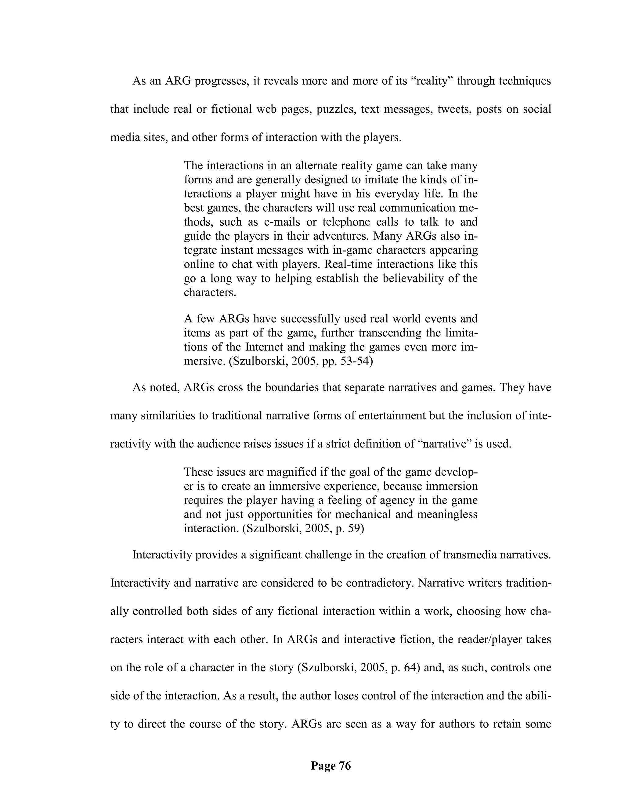 As an ARG progresses, it reveals more and more of its ―reality‖ through techniques

that include real or fictional web pages, puzzles, text messages, tweets, posts on social

media sites, and other forms of interaction with the players.

                The interactions in an alternate reality game can take many
                forms and are generally designed to imitate the kinds of in-
                teractions a player might have in his everyday life. In the
                best games, the characters will use real communication me-
                thods, such as e-mails or telephone calls to talk to and
                guide the players in their adventures. Many ARGs also in-
                tegrate instant messages with in-game characters appearing
                online to chat with players. Real-time interactions like this
                go a long way to helping establish the believability of the
                characters.

                A few ARGs have successfully used real world events and
                items as part of the game, further transcending the limita-
                tions of the Internet and making the games even more im-
                mersive. (Szulborski, 2005, pp. 53-54)

    As noted, ARGs cross the boundaries that separate narratives and games. They have

many similarities to traditional narrative forms of entertainment but the inclusion of inte-

ractivity with the audience raises issues if a strict definition of ―narrative‖ is used.

                These issues are magnified if the goal of the game develop-
                er is to create an immersive experience, because immersion
                requires the player having a feeling of agency in the game
                and not just opportunities for mechanical and meaningless
                interaction. (Szulborski, 2005, p. 59)

    Interactivity provides a significant challenge in the creation of transmedia narratives.

Interactivity and narrative are considered to be contradictory. Narrative writers tradition-

ally controlled both sides of any fictional interaction within a work, choosing how cha-

racters interact with each other. In ARGs and interactive fiction, the reader/player takes

on the role of a character in the story (Szulborski, 2005, p. 64) and, as such, controls one

side of the interaction. As a result, the author loses control of the interaction and the abili-

ty to direct the course of the story. ARGs are seen as a way for authors to retain some


                                           Page 76
 