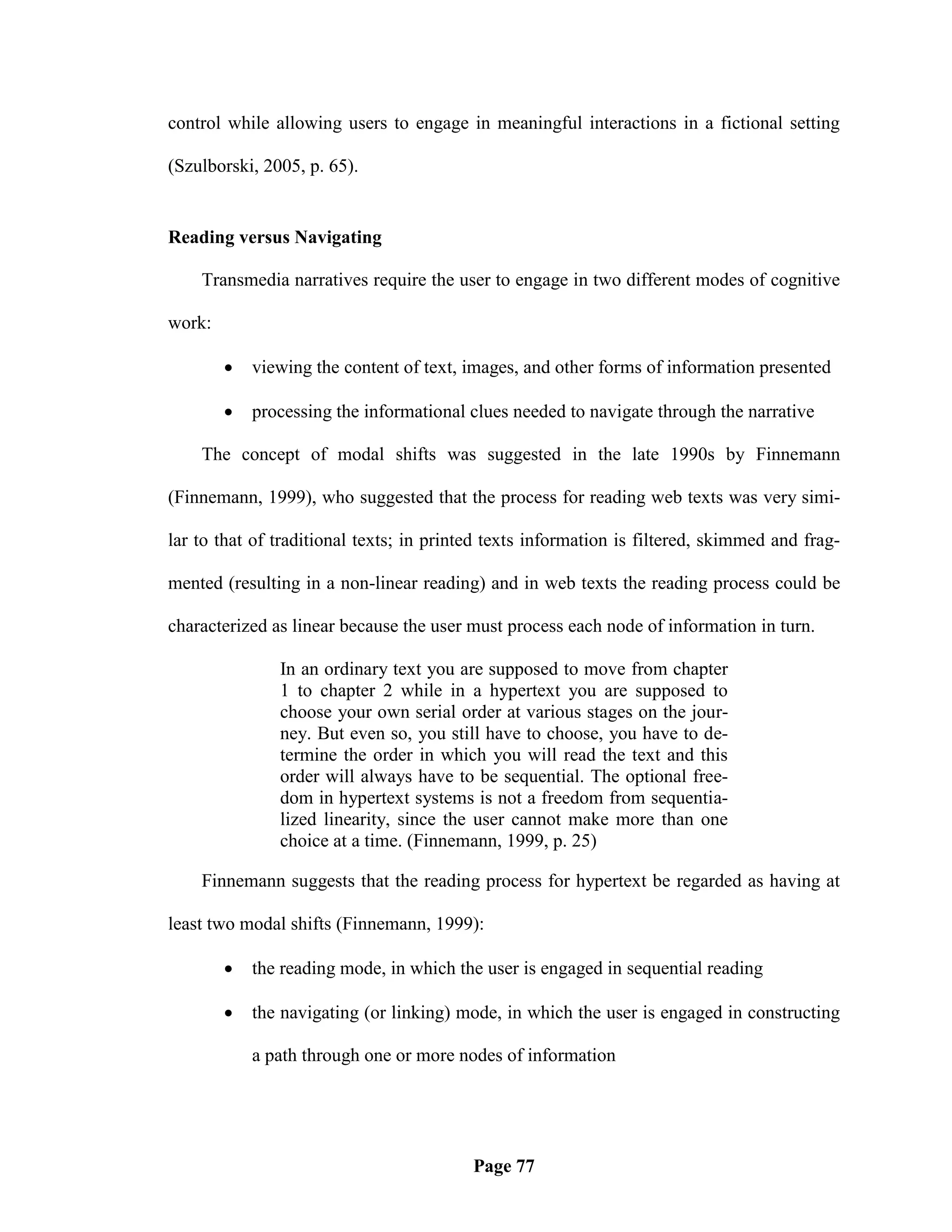 control while allowing users to engage in meaningful interactions in a fictional setting

(Szulborski, 2005, p. 65).


Reading versus Navigating

    Transmedia narratives require the user to engage in two different modes of cognitive

work:

           viewing the content of text, images, and other forms of information presented

           processing the informational clues needed to navigate through the narrative

    The concept of modal shifts was suggested in the late 1990s by Finnemann

(Finnemann, 1999), who suggested that the process for reading web texts was very simi-

lar to that of traditional texts; in printed texts information is filtered, skimmed and frag-

mented (resulting in a non-linear reading) and in web texts the reading process could be

characterized as linear because the user must process each node of information in turn.

               In an ordinary text you are supposed to move from chapter
               1 to chapter 2 while in a hypertext you are supposed to
               choose your own serial order at various stages on the jour-
               ney. But even so, you still have to choose, you have to de-
               termine the order in which you will read the text and this
               order will always have to be sequential. The optional free-
               dom in hypertext systems is not a freedom from sequentia-
               lized linearity, since the user cannot make more than one
               choice at a time. (Finnemann, 1999, p. 25)

    Finnemann suggests that the reading process for hypertext be regarded as having at

least two modal shifts (Finnemann, 1999):

           the reading mode, in which the user is engaged in sequential reading

           the navigating (or linking) mode, in which the user is engaged in constructing

            a path through one or more nodes of information




                                          Page 77
 