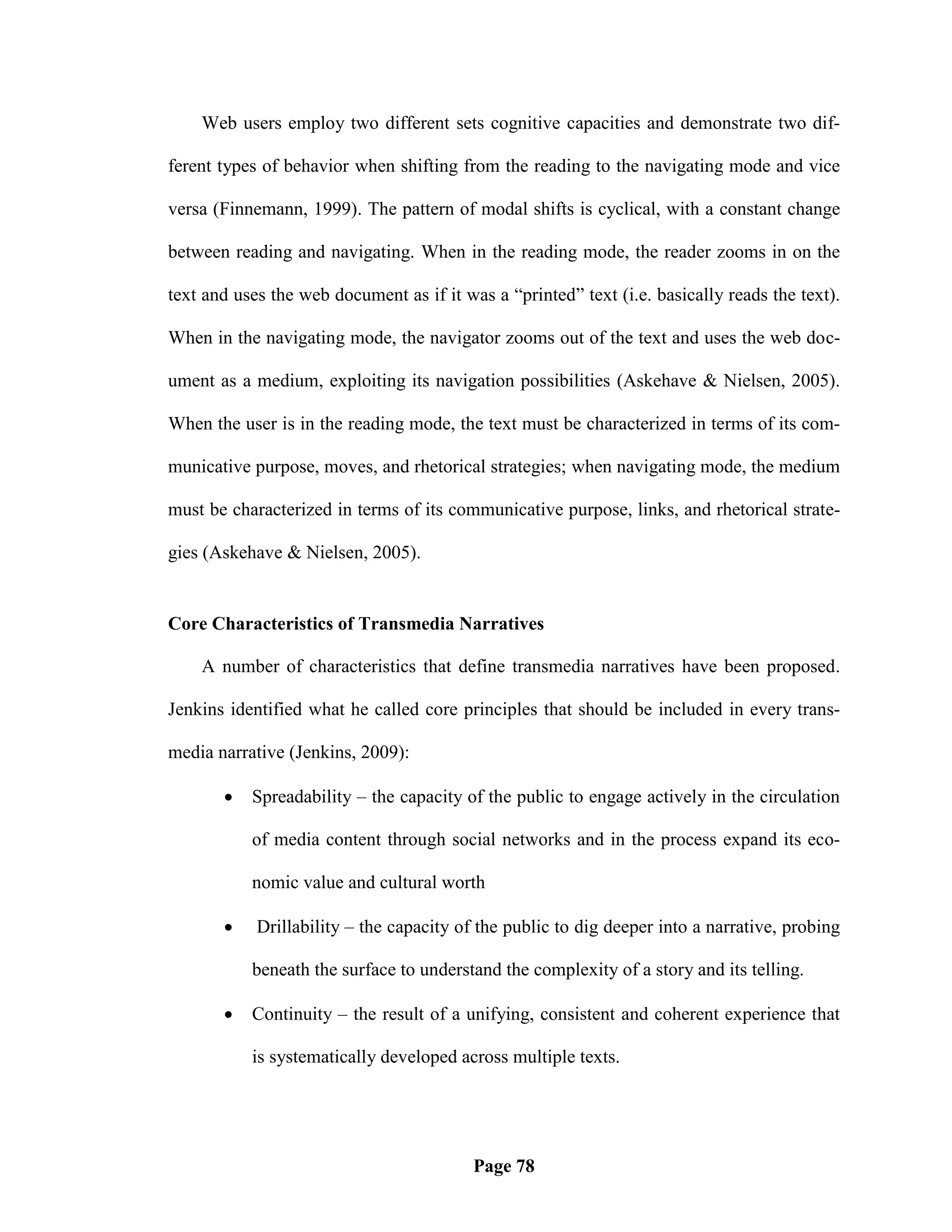 Web users employ two different sets cognitive capacities and demonstrate two dif-

ferent types of behavior when shifting from the reading to the navigating mode and vice

versa (Finnemann, 1999). The pattern of modal shifts is cyclical, with a constant change

between reading and navigating. When in the reading mode, the reader zooms in on the

text and uses the web document as if it was a ―printed‖ text (i.e. basically reads the text).

When in the navigating mode, the navigator zooms out of the text and uses the web doc-

ument as a medium, exploiting its navigation possibilities (Askehave & Nielsen, 2005).

When the user is in the reading mode, the text must be characterized in terms of its com-

municative purpose, moves, and rhetorical strategies; when navigating mode, the medium

must be characterized in terms of its communicative purpose, links, and rhetorical strate-

gies (Askehave & Nielsen, 2005).


Core Characteristics of Transmedia Narratives

    A number of characteristics that define transmedia narratives have been proposed.

Jenkins identified what he called core principles that should be included in every trans-

media narrative (Jenkins, 2009):

          Spreadability – the capacity of the public to engage actively in the circulation

           of media content through social networks and in the process expand its eco-

           nomic value and cultural worth

           Drillability – the capacity of the public to dig deeper into a narrative, probing

           beneath the surface to understand the complexity of a story and its telling.

          Continuity – the result of a unifying, consistent and coherent experience that

           is systematically developed across multiple texts.




                                          Page 78
 