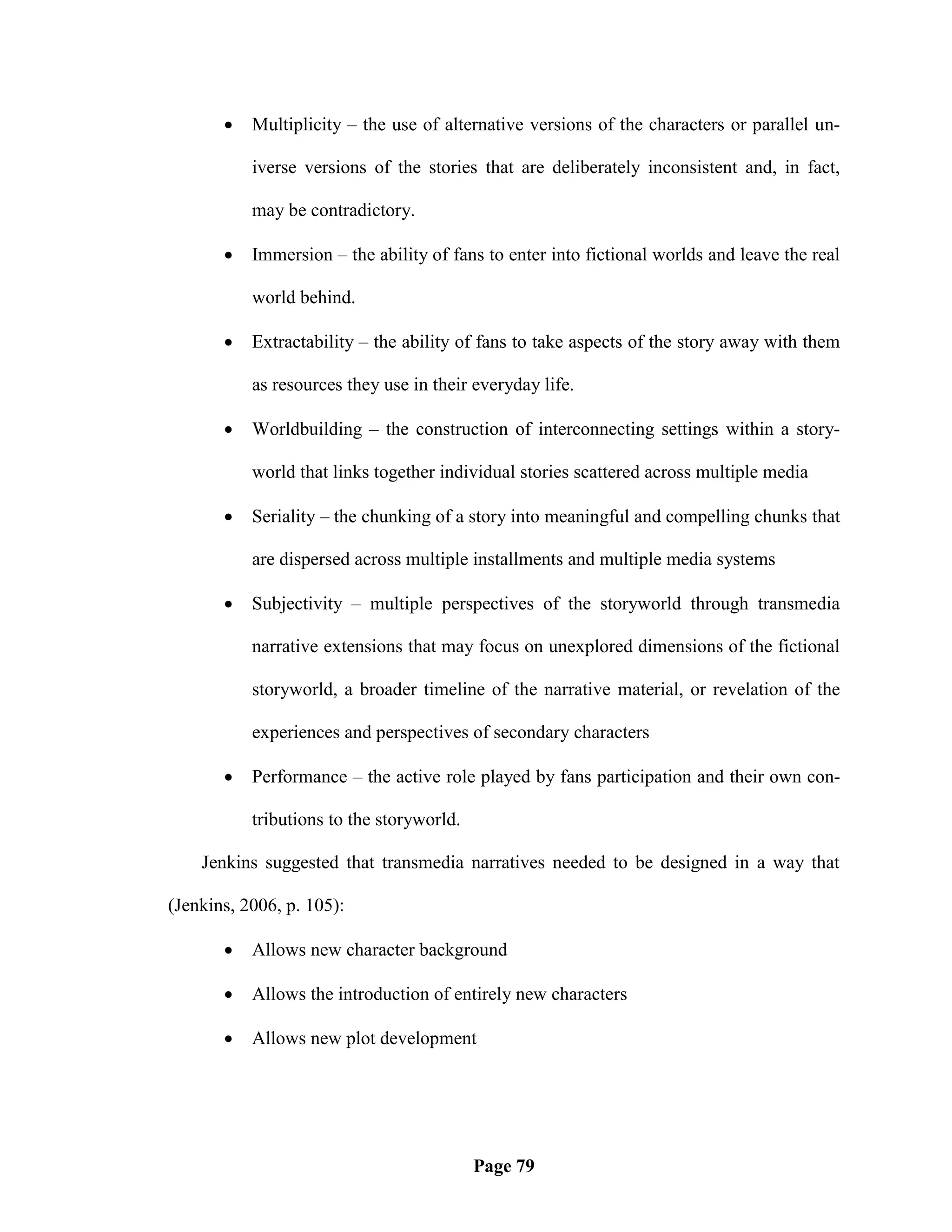    Multiplicity – the use of alternative versions of the characters or parallel un-

           iverse versions of the stories that are deliberately inconsistent and, in fact,

           may be contradictory.

          Immersion – the ability of fans to enter into fictional worlds and leave the real

           world behind.

          Extractability – the ability of fans to take aspects of the story away with them

           as resources they use in their everyday life.

          Worldbuilding – the construction of interconnecting settings within a story-

           world that links together individual stories scattered across multiple media

          Seriality – the chunking of a story into meaningful and compelling chunks that

           are dispersed across multiple installments and multiple media systems

          Subjectivity – multiple perspectives of the storyworld through transmedia

           narrative extensions that may focus on unexplored dimensions of the fictional

           storyworld, a broader timeline of the narrative material, or revelation of the

           experiences and perspectives of secondary characters

          Performance – the active role played by fans participation and their own con-

           tributions to the storyworld.

    Jenkins suggested that transmedia narratives needed to be designed in a way that

(Jenkins, 2006, p. 105):

          Allows new character background

          Allows the introduction of entirely new characters

          Allows new plot development




                                           Page 79
 