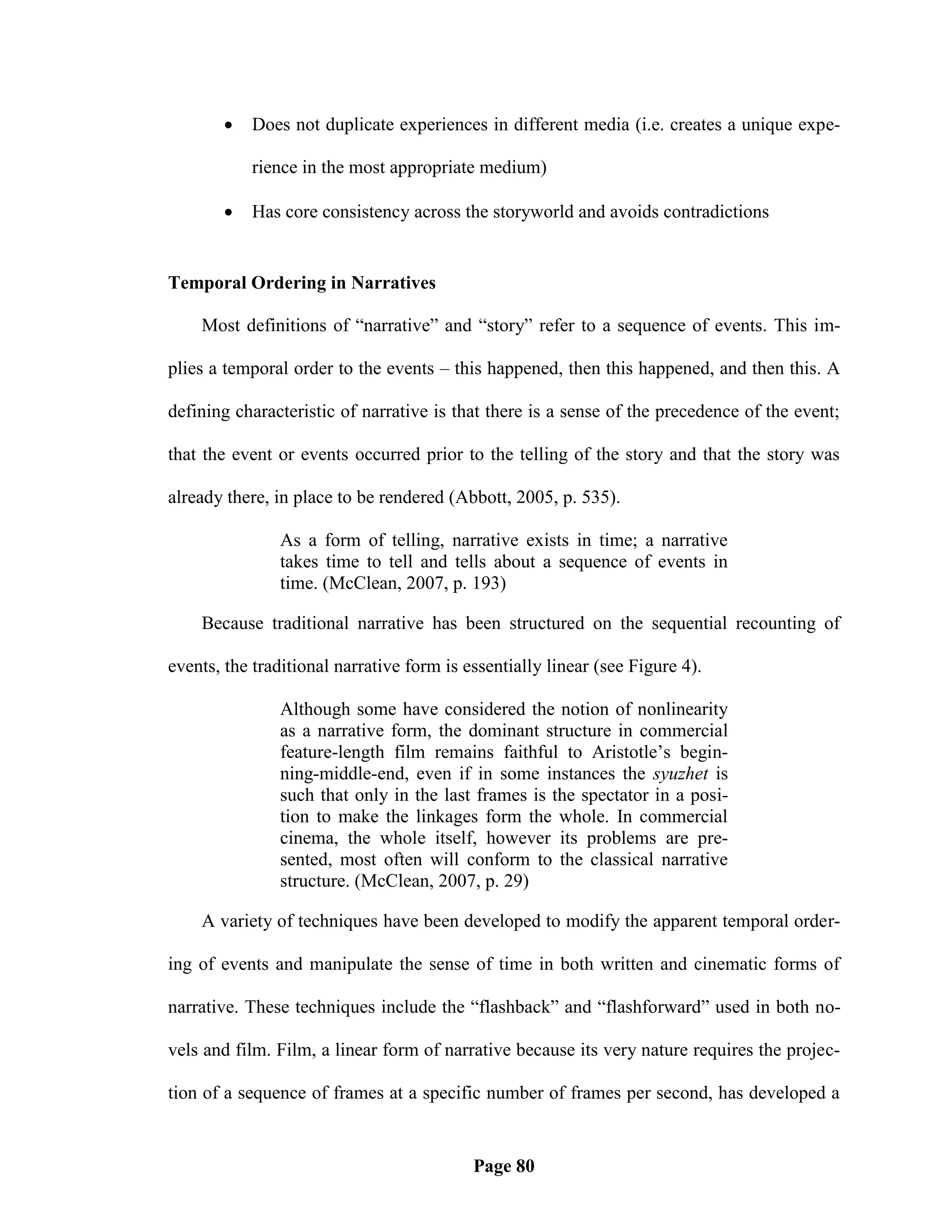    Does not duplicate experiences in different media (i.e. creates a unique expe-

           rience in the most appropriate medium)

          Has core consistency across the storyworld and avoids contradictions


Temporal Ordering in Narratives

    Most definitions of ―narrative‖ and ―story‖ refer to a sequence of events. This im-

plies a temporal order to the events – this happened, then this happened, and then this. A

defining characteristic of narrative is that there is a sense of the precedence of the event;

that the event or events occurred prior to the telling of the story and that the story was

already there, in place to be rendered (Abbott, 2005, p. 535).

               As a form of telling, narrative exists in time; a narrative
               takes time to tell and tells about a sequence of events in
               time. (McClean, 2007, p. 193)

    Because traditional narrative has been structured on the sequential recounting of

events, the traditional narrative form is essentially linear (see Figure 4).

               Although some have considered the notion of nonlinearity
               as a narrative form, the dominant structure in commercial
               feature-length film remains faithful to Aristotle‘s begin-
               ning-middle-end, even if in some instances the syuzhet is
               such that only in the last frames is the spectator in a posi-
               tion to make the linkages form the whole. In commercial
               cinema, the whole itself, however its problems are pre-
               sented, most often will conform to the classical narrative
               structure. (McClean, 2007, p. 29)

    A variety of techniques have been developed to modify the apparent temporal order-

ing of events and manipulate the sense of time in both written and cinematic forms of

narrative. These techniques include the ―flashback‖ and ―flashforward‖ used in both no-

vels and film. Film, a linear form of narrative because its very nature requires the projec-

tion of a sequence of frames at a specific number of frames per second, has developed a


                                           Page 80
 