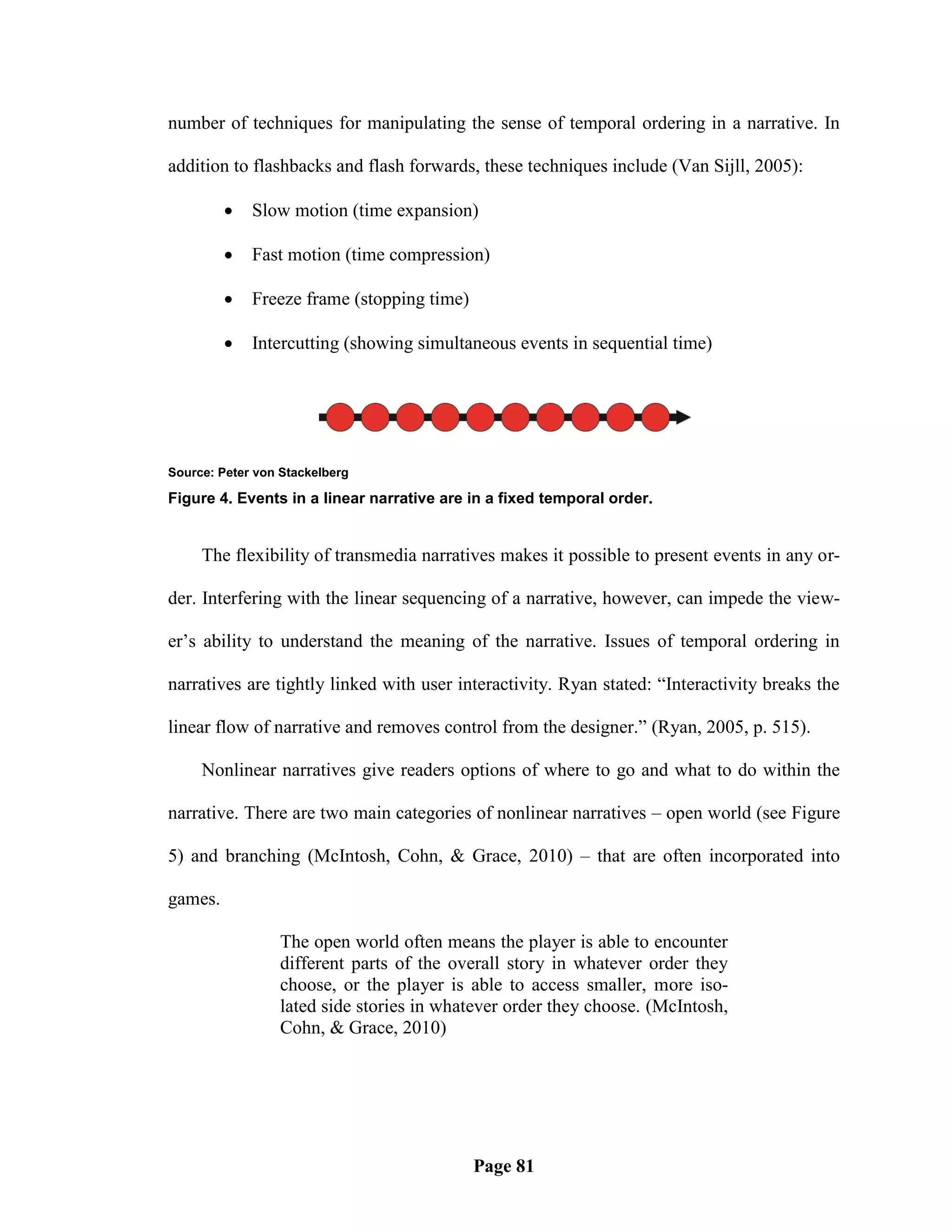 number of techniques for manipulating the sense of temporal ordering in a narrative. In

addition to flashbacks and flash forwards, these techniques include (Van Sijll, 2005):

            Slow motion (time expansion)

            Fast motion (time compression)

            Freeze frame (stopping time)

            Intercutting (showing simultaneous events in sequential time)




Source: Peter von Stackelberg

Figure 4. Events in a linear narrative are in a fixed temporal order.


     The flexibility of transmedia narratives makes it possible to present events in any or-

der. Interfering with the linear sequencing of a narrative, however, can impede the view-

er‘s ability to understand the meaning of the narrative. Issues of temporal ordering in

narratives are tightly linked with user interactivity. Ryan stated: ―Interactivity breaks the

linear flow of narrative and removes control from the designer.‖ (Ryan, 2005, p. 515).

     Nonlinear narratives give readers options of where to go and what to do within the

narrative. There are two main categories of nonlinear narratives – open world (see Figure

5) and branching (McIntosh, Cohn, & Grace, 2010) – that are often incorporated into

games.

                 The open world often means the player is able to encounter
                 different parts of the overall story in whatever order they
                 choose, or the player is able to access smaller, more iso-
                 lated side stories in whatever order they choose. (McIntosh,
                 Cohn, & Grace, 2010)




                                            Page 81
 