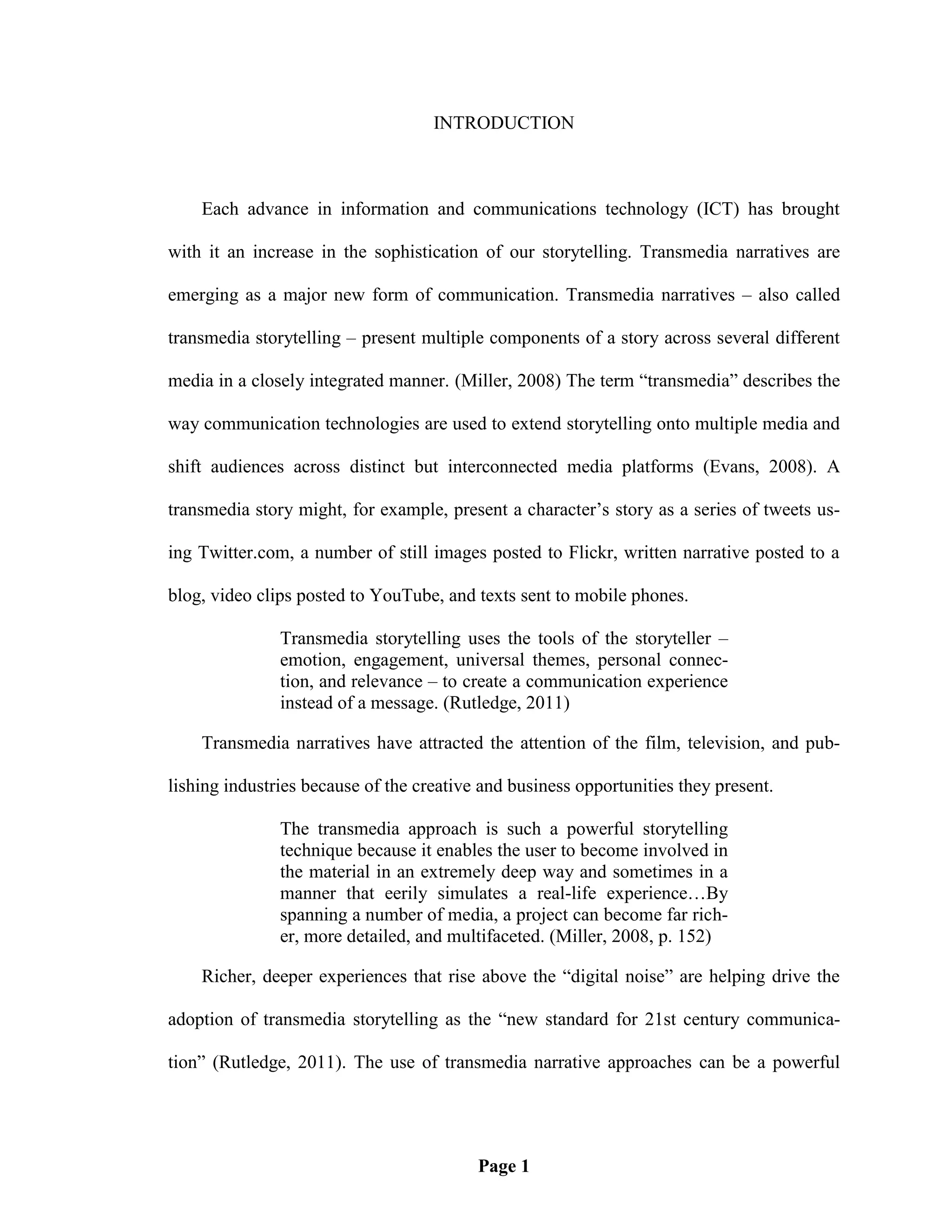 INTRODUCTION



    Each advance in information and communications technology (ICT) has brought

with it an increase in the sophistication of our storytelling. Transmedia narratives are

emerging as a major new form of communication. Transmedia narratives – also called

transmedia storytelling – present multiple components of a story across several different

media in a closely integrated manner. (Miller, 2008) The term ―transmedia‖ describes the

way communication technologies are used to extend storytelling onto multiple media and

shift audiences across distinct but interconnected media platforms (Evans, 2008). A

transmedia story might, for example, present a character‘s story as a series of tweets us-

ing Twitter.com, a number of still images posted to Flickr, written narrative posted to a

blog, video clips posted to YouTube, and texts sent to mobile phones.

               Transmedia storytelling uses the tools of the storyteller –
               emotion, engagement, universal themes, personal connec-
               tion, and relevance – to create a communication experience
               instead of a message. (Rutledge, 2011)

    Transmedia narratives have attracted the attention of the film, television, and pub-

lishing industries because of the creative and business opportunities they present.

               The transmedia approach is such a powerful storytelling
               technique because it enables the user to become involved in
               the material in an extremely deep way and sometimes in a
               manner that eerily simulates a real-life experience…By
               spanning a number of media, a project can become far rich-
               er, more detailed, and multifaceted. (Miller, 2008, p. 152)

    Richer, deeper experiences that rise above the ―digital noise‖ are helping drive the

adoption of transmedia storytelling as the ―new standard for 21st century communica-

tion‖ (Rutledge, 2011). The use of transmedia narrative approaches can be a powerful




                                          Page 1
 