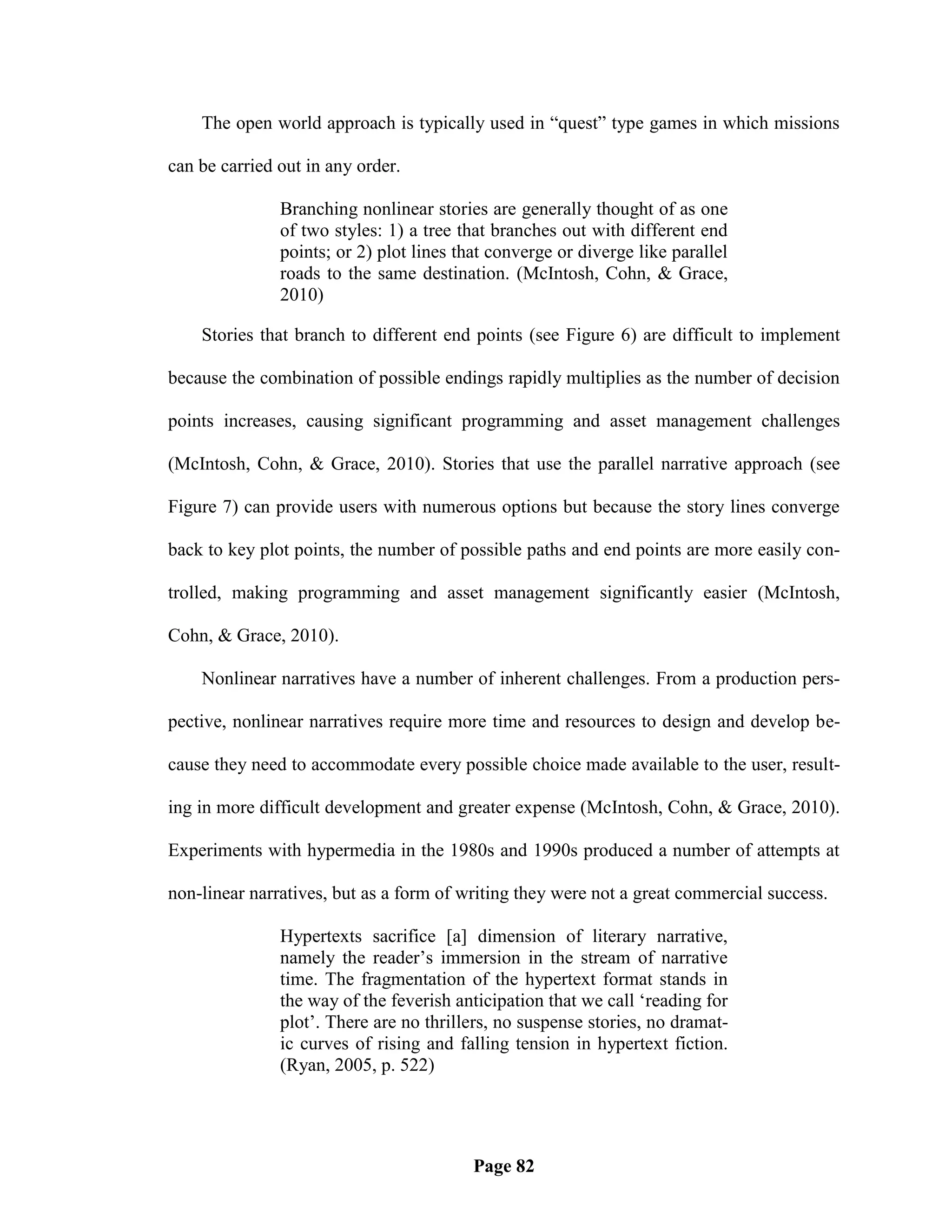 The open world approach is typically used in ―quest‖ type games in which missions

can be carried out in any order.

               Branching nonlinear stories are generally thought of as one
               of two styles: 1) a tree that branches out with different end
               points; or 2) plot lines that converge or diverge like parallel
               roads to the same destination. (McIntosh, Cohn, & Grace,
               2010)

    Stories that branch to different end points (see Figure 6) are difficult to implement

because the combination of possible endings rapidly multiplies as the number of decision

points increases, causing significant programming and asset management challenges

(McIntosh, Cohn, & Grace, 2010). Stories that use the parallel narrative approach (see

Figure 7) can provide users with numerous options but because the story lines converge

back to key plot points, the number of possible paths and end points are more easily con-

trolled, making programming and asset management significantly easier (McIntosh,

Cohn, & Grace, 2010).

    Nonlinear narratives have a number of inherent challenges. From a production pers-

pective, nonlinear narratives require more time and resources to design and develop be-

cause they need to accommodate every possible choice made available to the user, result-

ing in more difficult development and greater expense (McIntosh, Cohn, & Grace, 2010).

Experiments with hypermedia in the 1980s and 1990s produced a number of attempts at

non-linear narratives, but as a form of writing they were not a great commercial success.

               Hypertexts sacrifice [a] dimension of literary narrative,
               namely the reader‘s immersion in the stream of narrative
               time. The fragmentation of the hypertext format stands in
               the way of the feverish anticipation that we call ‗reading for
               plot‘. There are no thrillers, no suspense stories, no dramat-
               ic curves of rising and falling tension in hypertext fiction.
               (Ryan, 2005, p. 522)




                                          Page 82
 