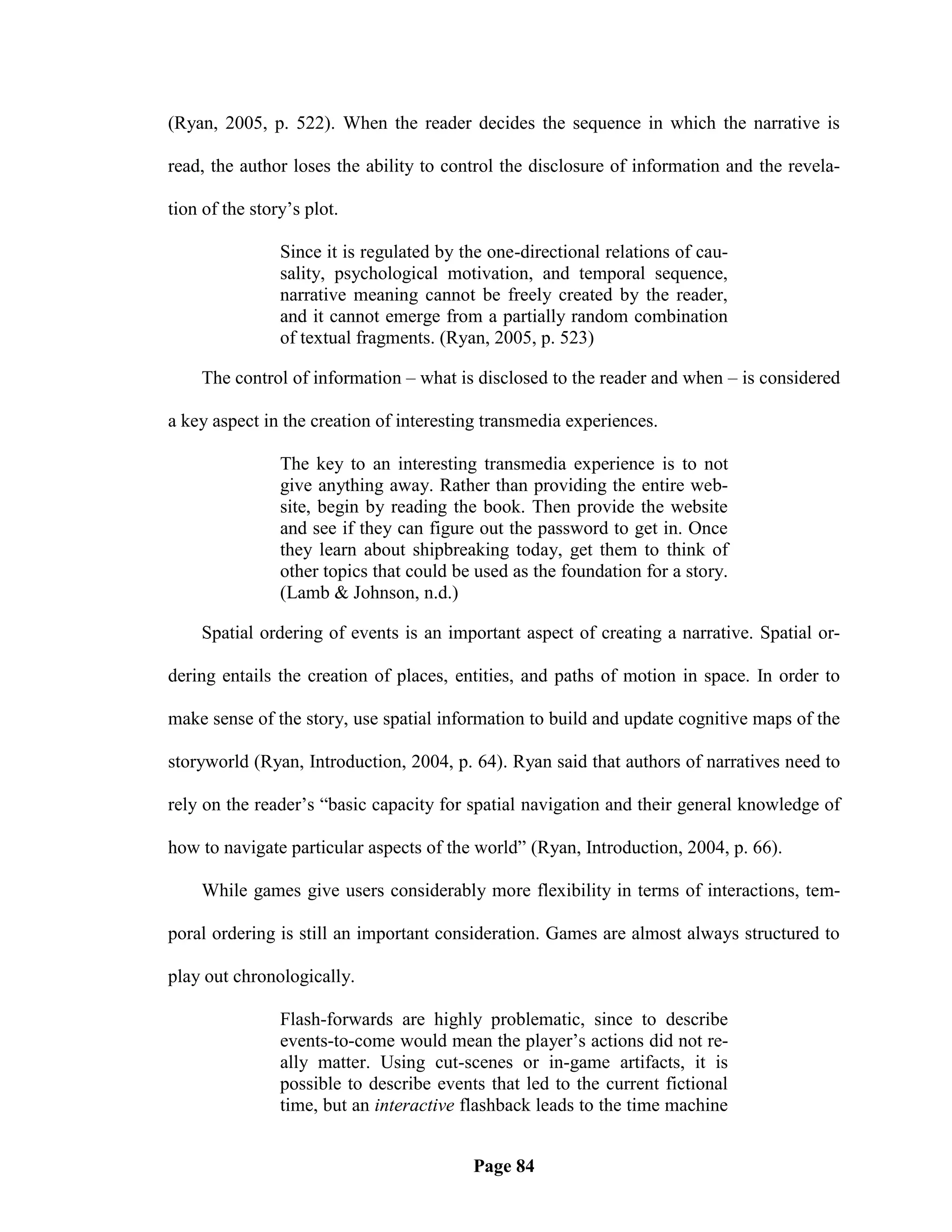(Ryan, 2005, p. 522). When the reader decides the sequence in which the narrative is

read, the author loses the ability to control the disclosure of information and the revela-

tion of the story‘s plot.

                Since it is regulated by the one-directional relations of cau-
                sality, psychological motivation, and temporal sequence,
                narrative meaning cannot be freely created by the reader,
                and it cannot emerge from a partially random combination
                of textual fragments. (Ryan, 2005, p. 523)

    The control of information – what is disclosed to the reader and when – is considered

a key aspect in the creation of interesting transmedia experiences.

                The key to an interesting transmedia experience is to not
                give anything away. Rather than providing the entire web-
                site, begin by reading the book. Then provide the website
                and see if they can figure out the password to get in. Once
                they learn about shipbreaking today, get them to think of
                other topics that could be used as the foundation for a story.
                (Lamb & Johnson, n.d.)

    Spatial ordering of events is an important aspect of creating a narrative. Spatial or-

dering entails the creation of places, entities, and paths of motion in space. In order to

make sense of the story, use spatial information to build and update cognitive maps of the

storyworld (Ryan, Introduction, 2004, p. 64). Ryan said that authors of narratives need to

rely on the reader‘s ―basic capacity for spatial navigation and their general knowledge of

how to navigate particular aspects of the world‖ (Ryan, Introduction, 2004, p. 66).

    While games give users considerably more flexibility in terms of interactions, tem-

poral ordering is still an important consideration. Games are almost always structured to

play out chronologically.

                Flash-forwards are highly problematic, since to describe
                events-to-come would mean the player‘s actions did not re-
                ally matter. Using cut-scenes or in-game artifacts, it is
                possible to describe events that led to the current fictional
                time, but an interactive flashback leads to the time machine


                                          Page 84
 