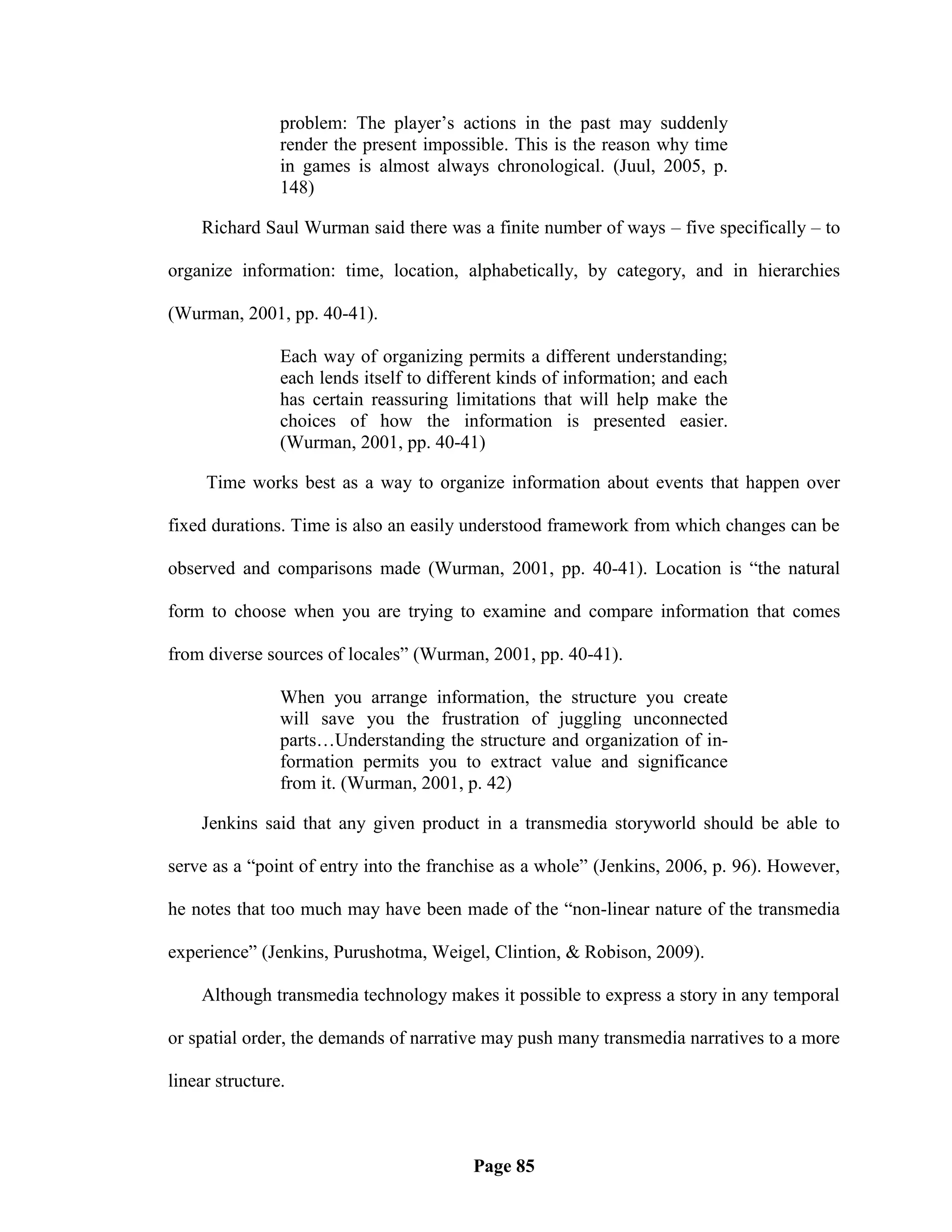 problem: The player‘s actions in the past may suddenly
                render the present impossible. This is the reason why time
                in games is almost always chronological. (Juul, 2005, p.
                148)

    Richard Saul Wurman said there was a finite number of ways – five specifically – to

organize information: time, location, alphabetically, by category, and in hierarchies

(Wurman, 2001, pp. 40-41).

                Each way of organizing permits a different understanding;
                each lends itself to different kinds of information; and each
                has certain reassuring limitations that will help make the
                choices of how the information is presented easier.
                (Wurman, 2001, pp. 40-41)

     Time works best as a way to organize information about events that happen over

fixed durations. Time is also an easily understood framework from which changes can be

observed and comparisons made (Wurman, 2001, pp. 40-41). Location is ―the natural

form to choose when you are trying to examine and compare information that comes

from diverse sources of locales‖ (Wurman, 2001, pp. 40-41).

                When you arrange information, the structure you create
                will save you the frustration of juggling unconnected
                parts…Understanding the structure and organization of in-
                formation permits you to extract value and significance
                from it. (Wurman, 2001, p. 42)

    Jenkins said that any given product in a transmedia storyworld should be able to

serve as a ―point of entry into the franchise as a whole‖ (Jenkins, 2006, p. 96). However,

he notes that too much may have been made of the ―non-linear nature of the transmedia

experience‖ (Jenkins, Purushotma, Weigel, Clintion, & Robison, 2009).

    Although transmedia technology makes it possible to express a story in any temporal

or spatial order, the demands of narrative may push many transmedia narratives to a more

linear structure.



                                          Page 85
 