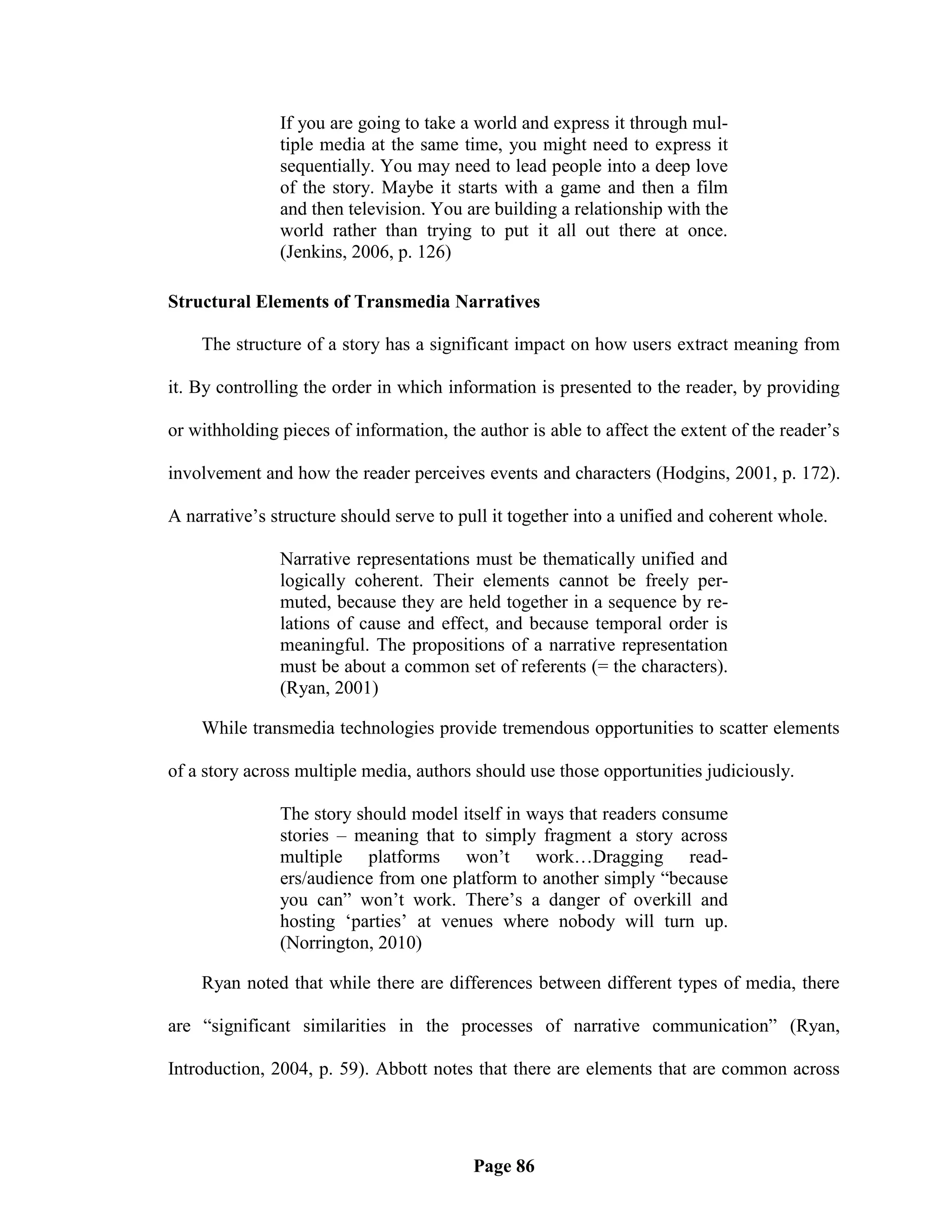 If you are going to take a world and express it through mul-
               tiple media at the same time, you might need to express it
               sequentially. You may need to lead people into a deep love
               of the story. Maybe it starts with a game and then a film
               and then television. You are building a relationship with the
               world rather than trying to put it all out there at once.
               (Jenkins, 2006, p. 126)

Structural Elements of Transmedia Narratives

    The structure of a story has a significant impact on how users extract meaning from

it. By controlling the order in which information is presented to the reader, by providing

or withholding pieces of information, the author is able to affect the extent of the reader‘s

involvement and how the reader perceives events and characters (Hodgins, 2001, p. 172).

A narrative‘s structure should serve to pull it together into a unified and coherent whole.

               Narrative representations must be thematically unified and
               logically coherent. Their elements cannot be freely per-
               muted, because they are held together in a sequence by re-
               lations of cause and effect, and because temporal order is
               meaningful. The propositions of a narrative representation
               must be about a common set of referents (= the characters).
               (Ryan, 2001)

    While transmedia technologies provide tremendous opportunities to scatter elements

of a story across multiple media, authors should use those opportunities judiciously.

               The story should model itself in ways that readers consume
               stories – meaning that to simply fragment a story across
               multiple platforms won‘t work…Dragging read-
               ers/audience from one platform to another simply ―because
               you can‖ won‘t work. There‘s a danger of overkill and
               hosting ‗parties‘ at venues where nobody will turn up.
               (Norrington, 2010)

    Ryan noted that while there are differences between different types of media, there

are ―significant similarities in the processes of narrative communication‖ (Ryan,

Introduction, 2004, p. 59). Abbott notes that there are elements that are common across




                                          Page 86
 