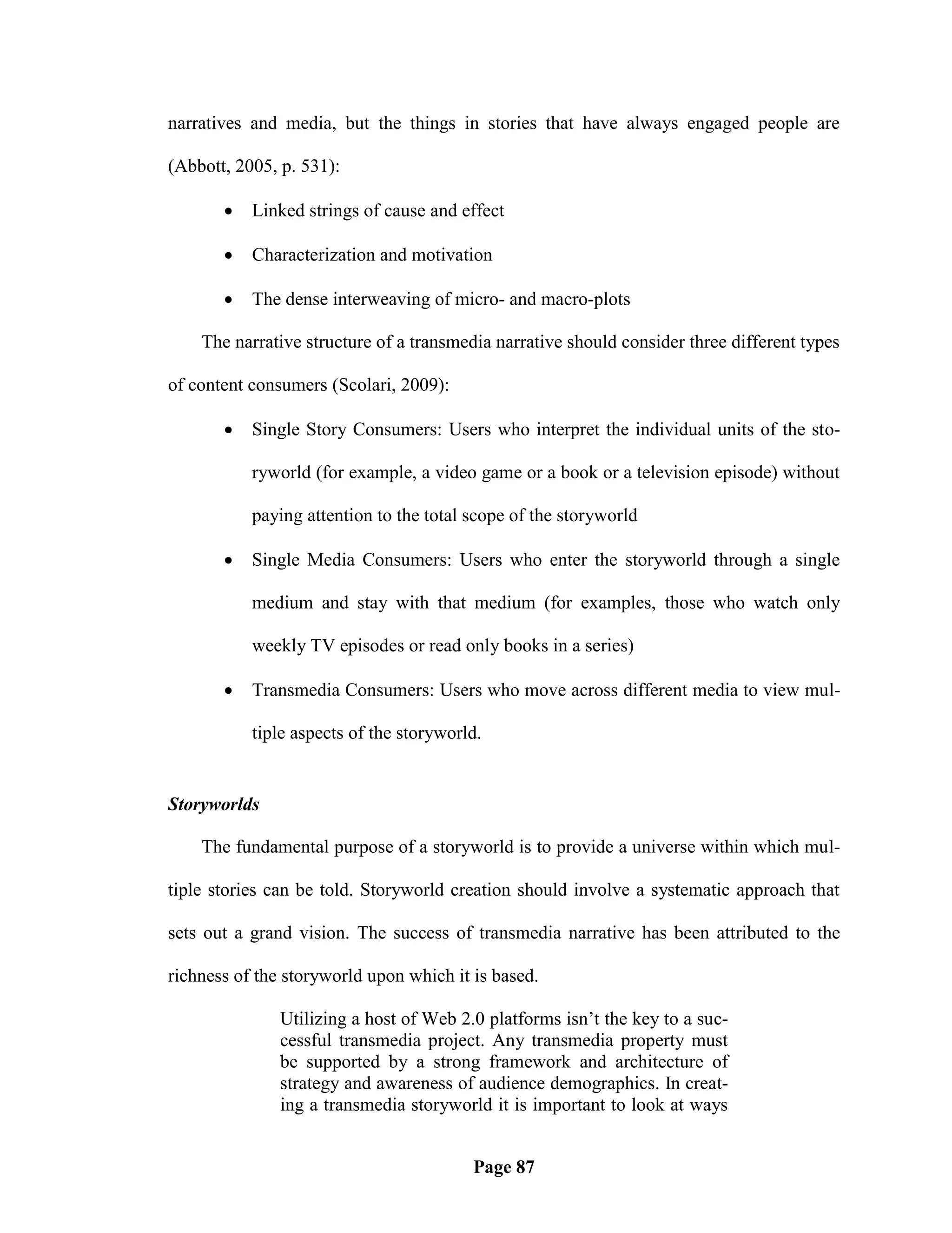 narratives and media, but the things in stories that have always engaged people are

(Abbott, 2005, p. 531):

          Linked strings of cause and effect

          Characterization and motivation

          The dense interweaving of micro- and macro-plots

    The narrative structure of a transmedia narrative should consider three different types

of content consumers (Scolari, 2009):

          Single Story Consumers: Users who interpret the individual units of the sto-

           ryworld (for example, a video game or a book or a television episode) without

           paying attention to the total scope of the storyworld

          Single Media Consumers: Users who enter the storyworld through a single

           medium and stay with that medium (for examples, those who watch only

           weekly TV episodes or read only books in a series)

          Transmedia Consumers: Users who move across different media to view mul-

           tiple aspects of the storyworld.


Storyworlds

    The fundamental purpose of a storyworld is to provide a universe within which mul-

tiple stories can be told. Storyworld creation should involve a systematic approach that

sets out a grand vision. The success of transmedia narrative has been attributed to the

richness of the storyworld upon which it is based.

               Utilizing a host of Web 2.0 platforms isn‘t the key to a suc-
               cessful transmedia project. Any transmedia property must
               be supported by a strong framework and architecture of
               strategy and awareness of audience demographics. In creat-
               ing a transmedia storyworld it is important to look at ways


                                         Page 87
 