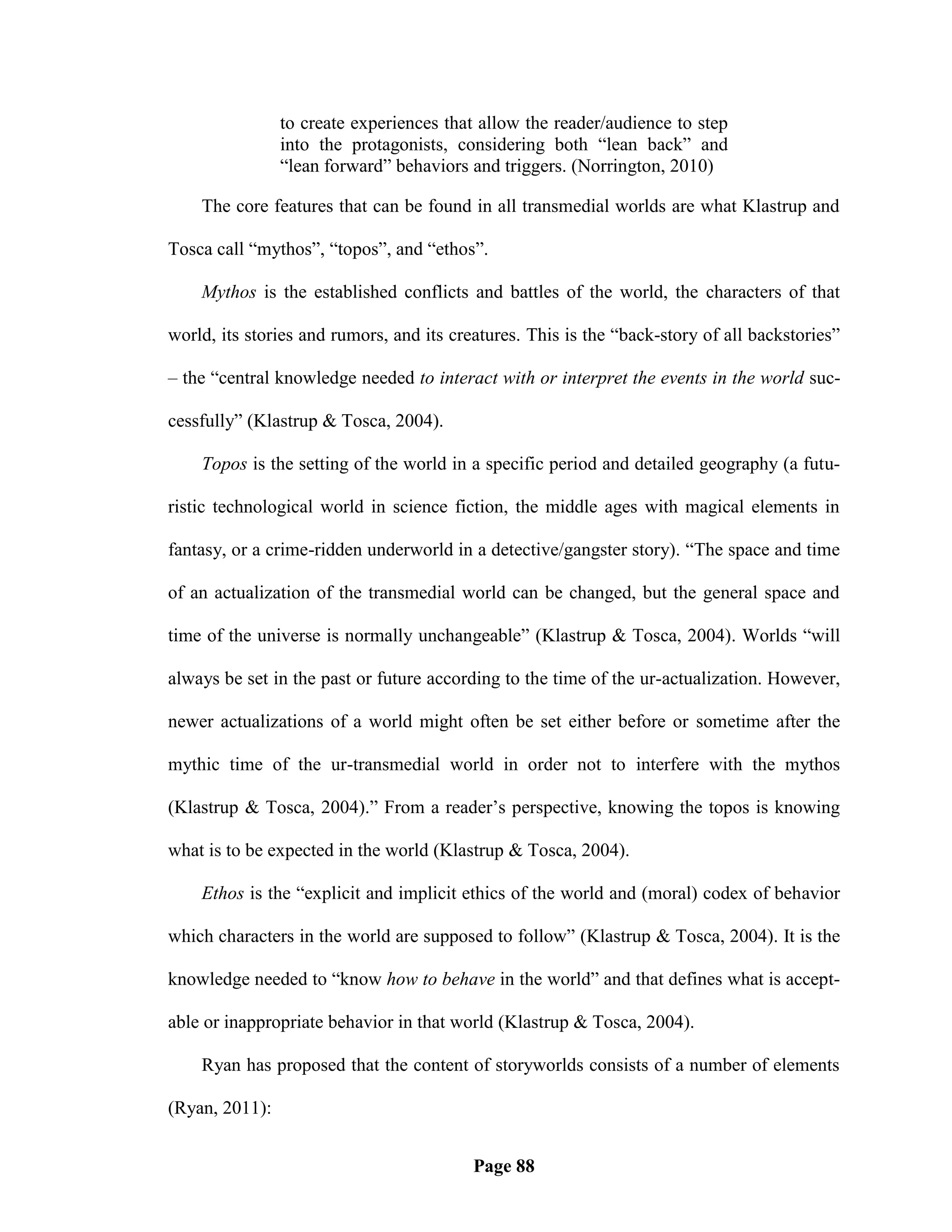 to create experiences that allow the reader/audience to step
                into the protagonists, considering both ―lean back‖ and
                ―lean forward‖ behaviors and triggers. (Norrington, 2010)

    The core features that can be found in all transmedial worlds are what Klastrup and

Tosca call ―mythos‖, ―topos‖, and ―ethos‖.

    Mythos is the established conflicts and battles of the world, the characters of that

world, its stories and rumors, and its creatures. This is the ―back-story of all backstories‖

– the ―central knowledge needed to interact with or interpret the events in the world suc-

cessfully‖ (Klastrup & Tosca, 2004).

    Topos is the setting of the world in a specific period and detailed geography (a futu-

ristic technological world in science fiction, the middle ages with magical elements in

fantasy, or a crime-ridden underworld in a detective/gangster story). ―The space and time

of an actualization of the transmedial world can be changed, but the general space and

time of the universe is normally unchangeable‖ (Klastrup & Tosca, 2004). Worlds ―will

always be set in the past or future according to the time of the ur-actualization. However,

newer actualizations of a world might often be set either before or sometime after the

mythic time of the ur-transmedial world in order not to interfere with the mythos

(Klastrup & Tosca, 2004).‖ From a reader‘s perspective, knowing the topos is knowing

what is to be expected in the world (Klastrup & Tosca, 2004).

    Ethos is the ―explicit and implicit ethics of the world and (moral) codex of behavior

which characters in the world are supposed to follow‖ (Klastrup & Tosca, 2004). It is the

knowledge needed to ―know how to behave in the world‖ and that defines what is accept-

able or inappropriate behavior in that world (Klastrup & Tosca, 2004).

    Ryan has proposed that the content of storyworlds consists of a number of elements

(Ryan, 2011):


                                          Page 88
 