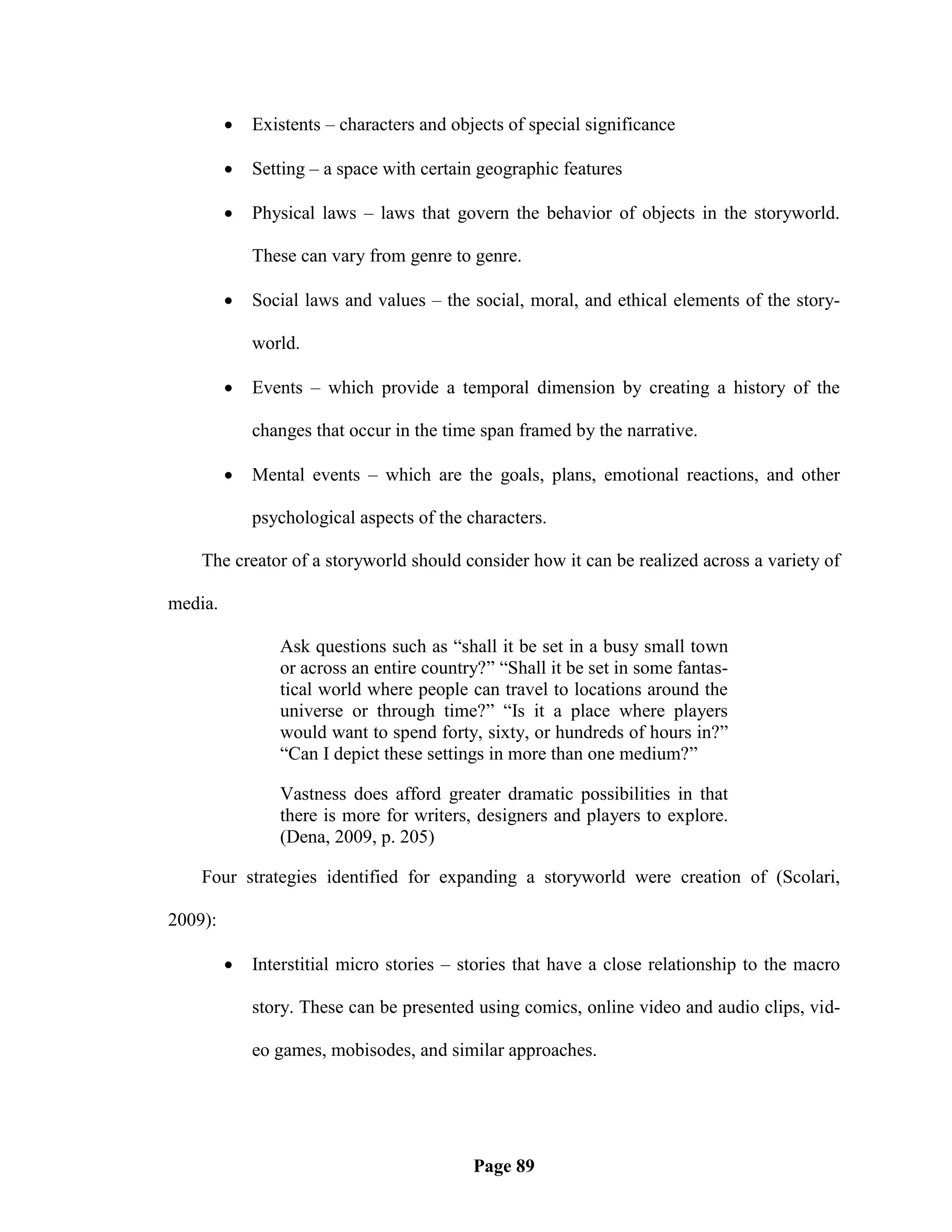    Existents – characters and objects of special significance

            Setting – a space with certain geographic features

            Physical laws – laws that govern the behavior of objects in the storyworld.

             These can vary from genre to genre.

            Social laws and values – the social, moral, and ethical elements of the story-

             world.

            Events – which provide a temporal dimension by creating a history of the

             changes that occur in the time span framed by the narrative.

            Mental events – which are the goals, plans, emotional reactions, and other

             psychological aspects of the characters.

    The creator of a storyworld should consider how it can be realized across a variety of

media.

                Ask questions such as ―shall it be set in a busy small town
                or across an entire country?‖ ―Shall it be set in some fantas-
                tical world where people can travel to locations around the
                universe or through time?‖ ―Is it a place where players
                would want to spend forty, sixty, or hundreds of hours in?‖
                ―Can I depict these settings in more than one medium?‖

                Vastness does afford greater dramatic possibilities in that
                there is more for writers, designers and players to explore.
                (Dena, 2009, p. 205)

    Four strategies identified for expanding a storyworld were creation of (Scolari,

2009):

            Interstitial micro stories – stories that have a close relationship to the macro

             story. These can be presented using comics, online video and audio clips, vid-

             eo games, mobisodes, and similar approaches.




                                           Page 89
 