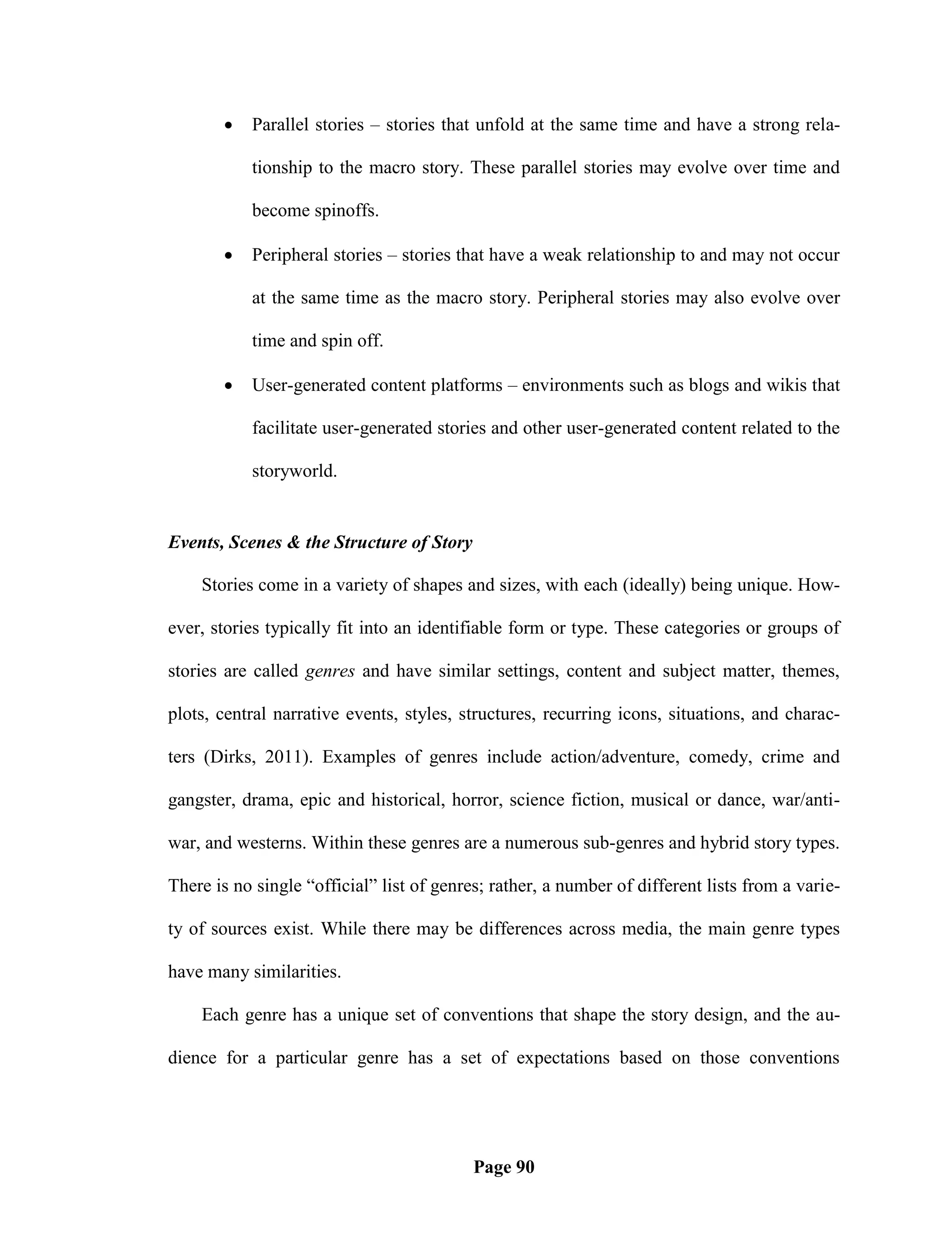    Parallel stories – stories that unfold at the same time and have a strong rela-

           tionship to the macro story. These parallel stories may evolve over time and

           become spinoffs.

          Peripheral stories – stories that have a weak relationship to and may not occur

           at the same time as the macro story. Peripheral stories may also evolve over

           time and spin off.

          User-generated content platforms – environments such as blogs and wikis that

           facilitate user-generated stories and other user-generated content related to the

           storyworld.


Events, Scenes & the Structure of Story

    Stories come in a variety of shapes and sizes, with each (ideally) being unique. How-

ever, stories typically fit into an identifiable form or type. These categories or groups of

stories are called genres and have similar settings, content and subject matter, themes,

plots, central narrative events, styles, structures, recurring icons, situations, and charac-

ters (Dirks, 2011). Examples of genres include action/adventure, comedy, crime and

gangster, drama, epic and historical, horror, science fiction, musical or dance, war/anti-

war, and westerns. Within these genres are a numerous sub-genres and hybrid story types.

There is no single ―official‖ list of genres; rather, a number of different lists from a varie-

ty of sources exist. While there may be differences across media, the main genre types

have many similarities.

    Each genre has a unique set of conventions that shape the story design, and the au-

dience for a particular genre has a set of expectations based on those conventions




                                           Page 90
 