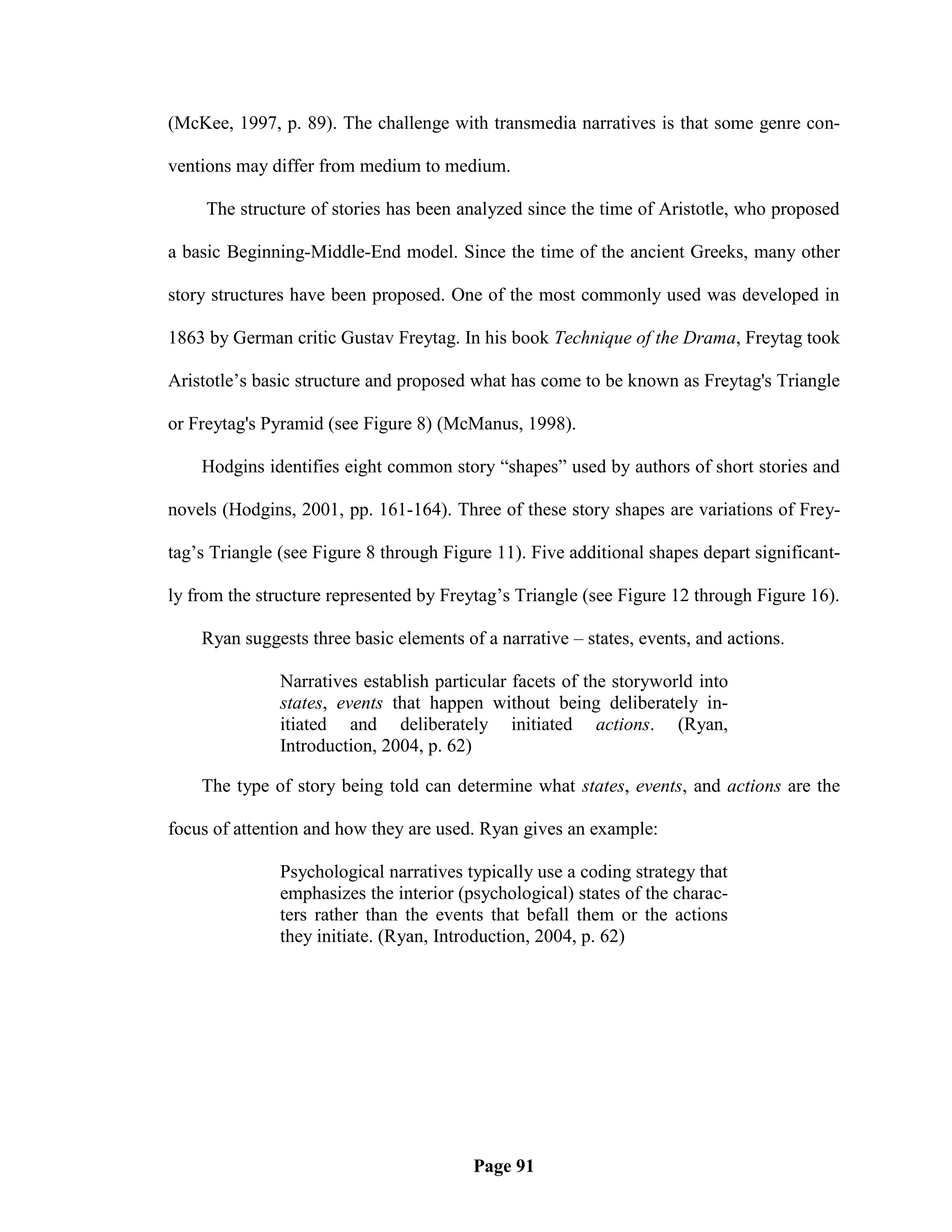 (McKee, 1997, p. 89). The challenge with transmedia narratives is that some genre con-

ventions may differ from medium to medium.

     The structure of stories has been analyzed since the time of Aristotle, who proposed

a basic Beginning-Middle-End model. Since the time of the ancient Greeks, many other

story structures have been proposed. One of the most commonly used was developed in

1863 by German critic Gustav Freytag. In his book Technique of the Drama, Freytag took

Aristotle‘s basic structure and proposed what has come to be known as Freytag's Triangle

or Freytag's Pyramid (see Figure 8) (McManus, 1998).

    Hodgins identifies eight common story ―shapes‖ used by authors of short stories and

novels (Hodgins, 2001, pp. 161-164). Three of these story shapes are variations of Frey-

tag‘s Triangle (see Figure 8 through Figure 11). Five additional shapes depart significant-

ly from the structure represented by Freytag‘s Triangle (see Figure 12 through Figure 16).

    Ryan suggests three basic elements of a narrative – states, events, and actions.

               Narratives establish particular facets of the storyworld into
               states, events that happen without being deliberately in-
               itiated and deliberately initiated actions. (Ryan,
               Introduction, 2004, p. 62)

    The type of story being told can determine what states, events, and actions are the

focus of attention and how they are used. Ryan gives an example:

               Psychological narratives typically use a coding strategy that
               emphasizes the interior (psychological) states of the charac-
               ters rather than the events that befall them or the actions
               they initiate. (Ryan, Introduction, 2004, p. 62)




                                         Page 91
 