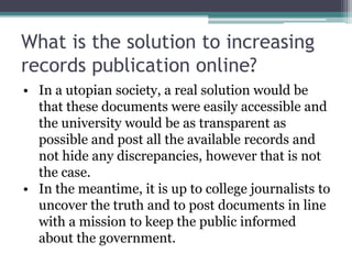 What is the solution to increasing 
records publication online? 
• In a utopian society, a real solution would be 
that these documents were easily accessible and 
the university would be as transparent as 
possible and post all the available records and 
not hide any discrepancies, however that is not 
the case. 
• In the meantime, it is up to college journalists to 
uncover the truth and to post documents in line 
with a mission to keep the public informed 
about the government. 
 