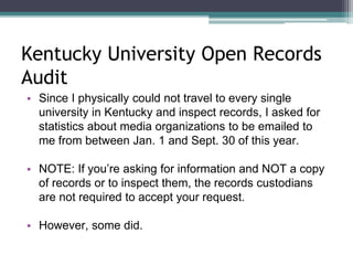 Kentucky University Open Records 
Audit 
• Since I physically could not travel to every single 
university in Kentucky and inspect records, I asked for 
statistics about media organizations to be emailed to 
me from between Jan. 1 and Sept. 30 of this year. 
• NOTE: If you’re asking for information and NOT a copy 
of records or to inspect them, the records custodians 
are not required to accept your request. 
• However, some did. 
 
