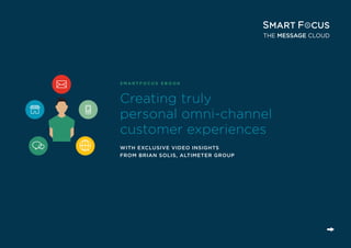 HOW TO DEVELOP AN OMNI-CHANNEL MARKETING STRATEGY
SMARTFOCUS | PAGE 1
Creating truly
personal omni-channel
customer experiences
WITH EXCLUSIVE VIDEO INSIGHTS
FROM BRIAN SOLIS, ALTIMETER GROUP
S M A R T F O C U S E B O O K
 