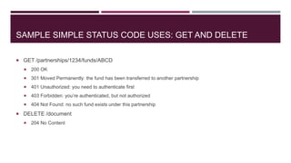 SAMPLE SIMPLE STATUS CODE USES: GET AND DELETE

 GET /partnerships/1234/funds/ABCD
     200 OK
     301 Moved Permanently: the fund has been transferred to another partnership
     401 Unauthorized: you need to authenticate first
     403 Forbidden: you’re authenticated, but not authorized
     404 Not Found: no such fund exists under this partnership
 DELETE /document
     204 No Content
 