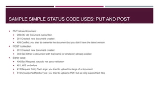 SAMPLE SIMPLE STATUS CODE USES: PUT AND POST

   PUT /store/document
       200 OK: old document overwritten
       201 Created: new document created
       409 Conflict: you tried to overwrite the document but you didn’t have the latest version
   POST /collection
       201 Created: new document created
       303 See Other: a document with that name (or whatever) already existed
   Either case:
       400 Bad Request: data did not pass validation
       401, 403: as before
       413 Request Entity Too Large: you tried to upload too large of a document
       415 Unsupported Media Type: you tried to upload a PDF, but we only support text files
 