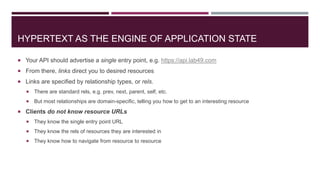 HYPERTEXT AS THE ENGINE OF APPLICATION STATE

 Your API should advertise a single entry point, e.g. https://api.lab49.com
 From there, links direct you to desired resources
 Links are specified by relationship types, or rels.
      There are standard rels, e.g. prev, next, parent, self, etc.
      But most relationships are domain-specific, telling you how to get to an interesting resource
 Clients do not know resource URLs
      They know the single entry point URL
      They know the rels of resources they are interested in
      They know how to navigate from resource to resource
 