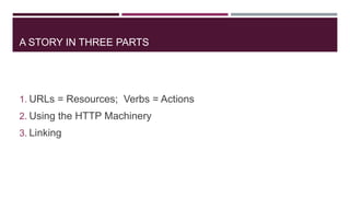 A STORY IN THREE PARTS




1. URLs = Resources; Verbs = Actions
2. Using the HTTP Machinery
3. Linking
 
