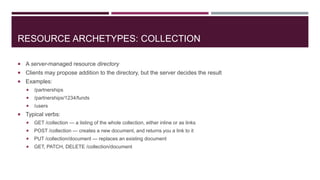 RESOURCE ARCHETYPES: COLLECTION

 A server-managed resource directory
 Clients may propose addition to the directory, but the server decides the result
 Examples:
      /partnerships
      /partnerships/1234/funds
      /users
 Typical verbs:
      GET /collection — a listing of the whole collection, either inline or as links
      POST /collection — creates a new document, and returns you a link to it
      PUT /collection/document — replaces an existing document
      GET, PATCH, DELETE /collection/document
 