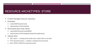 RESOURCE ARCHETYPES: STORE

 A client-managed resource repository
 Examples:
      /users/0987/favorite-funds
      /partnerships/1234/metadata
 Documents exist under stores:
      /users/0987/favorite-funds/ABCD
      /partnerships/1234/metadata/investment-preferences
 Typical verbs:
      GET /store — a listing of the whole store, either inline or as links
      PUT /store/document — creates or replaces the document
      GET, PATCH, DELETE /store/document
 