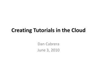 Creating Tutorials in the Cloud Dan Cabrera June 3, 2010 