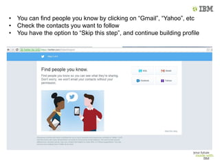 • You can find people you know by clicking on “Gmail”, “Yahoo”, etc
• Check the contacts you want to follow
• You have the option to “Skip this step”, and continue building profile
 