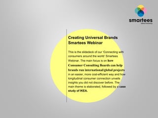 Creating Universal Brands
Smartees Webinar
This is the slidedeck of our ‘Connecting with
consumers around the world’ Smartees
Webinar. The main focus is on how
Consumer Consulting Boards can help
brands run international/global projects
in an easier, more cost-efficient way and how
longitudinal consumer connection unveils
insights you did not discover before.
 