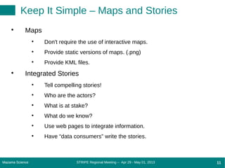 STRIPE Regional Meeting -- Apr 29 - May 01, 2013Mazama Science 11Mazama Science 11
Keep It Simple – Maps and Stories

Maps

Don't require the use of interactive maps.

Provide static versions of maps. (.png)

Provide KML files.

Integrated Stories

Tell compelling stories!

Who are the actors?

What is at stake?

What do we know?

Use web pages to integrate information.

Have “data consumers” write the stories.
 