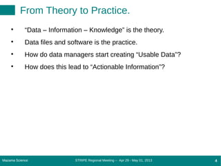 STRIPE Regional Meeting -- Apr 29 - May 01, 2013Mazama Science 4Mazama Science 4
From Theory to Practice.

“Data – Information – Knowledge” is the theory.

Data files and software is the practice.

How do data managers start creating “Usable Data”?

How does this lead to “Actionable Information”?
 
