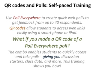 QR codes and Polls: Self-paced Training
Use Poll Everywhere to create quick web polls to
get feedback from up to 40 respondents.
QR codes allow students to access web links
easily using a smart phone or iPad.
What if you made a QR code of a
Poll Everywhere poll?
The combo enables students to quickly access
and take polls - giving you discussion
starters, class data, and more. This training
shows you how!
 