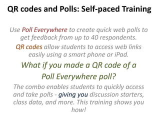 QR codes and Polls: Self-paced Training
Use Poll Everywhere to create quick web polls to
get feedback from up to 40 respondents.
QR codes allow students to access web links
easily using a smart phone or iPad.
What if you made a QR code of a
Poll Everywhere poll?
The combo enables students to quickly access
and take polls - giving you discussion starters,
class data, and more. This training shows you
how!
 
