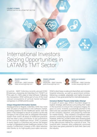 International Investors
Seizing Opportunities in
LATAM’s TMT Sector
/ CLIENT STORIES
OPPORTUNITIES IN LATAM TMT SECTOR
I
nverlink - IMAP Colombia recently advised SYAC
Sistemas y Asesorías de Colombia S.A. (“SYAC”) on
the sale of a 100% stake to Vela Software. Following
this transaction, SYAC will be part of one of the most
relevant ecosystems of vertical market software
companies in LATAM and the world.
Unique Integrated Information System
Headquartered in Bogotá, Colombia, SYAC has more
than 30 years of experience in the software market,
providing solutions for the Healthcare sector. Over the
years, it has managed to secure its position as the only
company in the country with an integrated information
system that covers all areas of healthcare practices
and has been a key contributor to the automation
of the country’s Healthcare sector. SYAC is present
in every region in Colombia and serves the largest
number of digitalized private healthcare centers in the
country. Furthermore, it boasts a 99% client retention
rate thanks to its high-quality post-sales services.
FELIPE CAMACHO
Partner
INVERLINK – IMAP Colombia
felipe.camacho@imap.com
PEDRO LIÉVANO
Associate
INVERLINK – IMAP Colombia
pedro.lievano@imap.com
NICOLAS VASQUEZ
Analyst
INVERLINK – IMAP Colombia
nicolas.vasquez@imap.com
SYAC’s client base is wide and diversified, and includes
hospital networks, as well as government entities.
Delivering a scalable, adaptable, and highly innovative
product, it has great potential for internationalization.
Immature Market Thwarts Initial Sales Attempt
A couple of years ago, SYAC’s founders began to
explore strategic alternatives surrounding their stake
in the business to ensure the company’s legacy for
years to come. Inverlink successfully pitched to the
client and was awarded the mandate, beginning work
on the company valuation, and preparing materials
for market testing. They initiated a competitive sales
process contacting financial and strategic investors.
However, while the LATAM market was showing great
potential, it was still relatively immature which resulted
in the sale process halting for a period of time. The
Inverlink team, however, were undeterred, convinced
that there was great potential for both their client and
the industry.
 