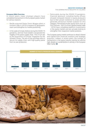 INDUSTRY COVERAGE /35
THE GERMAN PASTA INDUSTRY AT A GLANCE
European M&A Overview
In recent years, major strategic players have
completed transactions in the European pasta market
for various reasons:
Barilla acquired Pasta Zara's Muggia plant in
northern Italy in 2018 to expand its geographic
reach and strengthen its market positioning
In the wake of empty shelves during the COVID-19
pandemic, German food retailers recognized the
fragility of the pasta supply chain. This in turn led
to the acquisition of Erfurter Teigwaren by the
Schwarz Group. The aim of the purchase was to
secure its supply chain with high-quality pasta
from its own production
Particularly during the COVID-19 pandemic,
financial sponsors, including family offices,
showed increased interest in pasta producers
due to their proven resilience to crises and the
generally attractive market outlook for this
category. Renowned private equity firms such as
CVC (Panzani - 2021) or ProA Capital (Pastas Gallo
- 2019) have completed platform investments
in the pasta market and are actively looking to
strengthen their respective market positions
The European pasta market continues to attract interest
and capital from financial investors and strategic
acquirers. Indeed, in recent years, the number of
transactions in the pasta industry reached an all-time
high, despite an overall decline in activity in the European
M&A market.
NUMBER OF PASTA PRODUCER DEALS (EUROPE)
2017
2017
1
4
5
4
2
5
8
2018 2019 2020 2021 2022
 