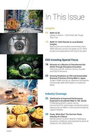 In This Issue
Insights
04 IMAP At 50
Values in Action – Get Smart, Be Tough,
Stay True
10 IMAP H1 2023 Results & Local Market
Insights
Deal results and market commentary from
IMAP partners across the globe on H1 2023
results and expectations for rest of the year.
ESG Investing Special Focus
16 Noventa on a Mission to Decarbonize the
World Through Disruptive Innovation
Interview with Mr. Dennis Fotinos, founder
and CEO of Noventa.
22 Growing Emphasis on ESG and Sustainable
Business Practices Driving M&A in Japan
Surge in M&A activity as Japanese companies
increasingly seek ESG targets in outbound
deals.
Industry Coverage
26 Stabilization & Improved Performance
Expected to Accelerate M&A in T&L Sector
Challenging growth capital raising
environment for early-stage companies poses
opportunity for M&A in more accommodating
capital markets.
30 Pasta, What Else? The German Pasta
Industry at a Glance
Market proven resilient despite challenging
economic conditions and expected to grow at
CAGR of 3.4% (2023-2027).
 