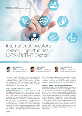 International Investors
Seizing Opportunities in
LATAM’s TMT Sector
42/ CLIENT STORIES
OPPORTUNITIES IN LATAM TMT SECTOR
I
nverlink - IMAP Colombia recently advised SYAC
Sistemas y Asesorías de Colombia S.A. (“SYAC”) on
the sale of a 100% stake to Vela Software. Following
this transaction, SYAC will be part of one of the most
relevant ecosystems of vertical market software
companies in LATAM and the world.
Unique Integrated Information System
Headquartered in Bogotá, Colombia, SYAC has more
than 30 years of experience in the software market,
providing solutions for the Healthcare sector. Over the
years, it has managed to secure its position as the only
company in the country with an integrated information
system that covers all areas of healthcare practices
and has been a key contributor to the automation
of the country’s Healthcare sector. SYAC is present
in every region in Colombia and serves the largest
number of digitalized private healthcare centers in the
country. Furthermore, it boasts a 99% client retention
rate thanks to its high-quality post-sales services.
FELIPE CAMACHO
Partner
INVERLINK – IMAP Colombia
felipe.camacho@imap.com
PEDRO LIÉVANO
Associate
INVERLINK – IMAP Colombia
pedro.lievano@imap.com
NICOLAS VASQUEZ
Analyst
INVERLINK – IMAP Colombia
nicolas.vasquez@imap.com
SYAC’s client base is wide and diversified, and includes
hospital networks, as well as government entities.
Delivering a scalable, adaptable, and highly innovative
product, it has great potential for internationalization.
Immature Market Thwarts Initial Sales Attempt
A couple of years ago, SYAC’s founders began to
explore strategic alternatives surrounding their stake
in the business to ensure the company’s legacy for
years to come. Inverlink successfully pitched to the
client and was awarded the mandate, beginning work
on the company valuation, and preparing materials
for market testing. They initiated a competitive sales
process contacting financial and strategic investors.
However, while the LATAM market was showing great
potential, it was still relatively immature which resulted
in the sale process halting for a period of time. The
Inverlink team, however, were undeterred, convinced
that there was great potential for both their client and
the industry.
 