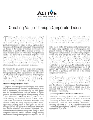 Creating Value Through Corporate Trade
        he concept that business strategies should be judged      corporate trade which can be distributed outside their

T       by the economic value they create is commonly
        accepted in the business community. Companies
often, in the ordinary course of business, inadvertently
                                                                  normal distribution channels. This corporate trade strategy
                                                                  creates incremental business and, at the same time, creates
                                                                  economic benefit as the trade credits are utilized
produce some amount of excess inventory, capital goods or
real estate as technology advances, supply outpaces demand        In the case of media, Active operates in the same capacity as
or changes in the business environment occur relative to          the media-buying department of an advertising agency. The
the business in question. These excesses, overstocks or           price of the media or other goods and services purchased
under utilized assets are also referred to as “underperforming    through Active is benchmarked to what the selling company
assets” and represent a substantial corporate value               would have paid, except that when such services are
opportunity that is often times suboptimized. Corporate           purchased through Active, they are paid for with a combination
trade is a strategy to create value typically in the form         of cash and trade credits, at prices established by the selling
of cash savings or incremental business. Amazingly, while         company and its suppliers. Thus, the utilization of the trade
corporate trade creates substantial economic benefits, it is      credit creates cash savings and real value from amounts that
often misunderstood and consequently overlooked.                  would otherwise have been spent. No media or other service
                                                                  order is ever placed without the selling company and its ad
In evaluating the productivity of assets, some companies          agency’s approval (in the case of advertising) and as a result,
may typically dispose of their underperforming assets             the services so purchased will meet all of the selling
through liquidation, where such companies may only realize        company’s specifications.
30-40% of the assets’ original value, while other companies
today are utilizing the corporate trade strategy to realize       Active charges no fees or commissions and, in the case of
100% of the economic value of the assets traded. The              media, Active bills the media net of an industry standard
realization of the extra 60-70% of value is huge.                 commission of 15% so as not to interfere with the selling
                                                                  company/advertising agency relationship. Further, Active
How Does Corporate Trade Work?
                                                                  provides full proof of performance, so the selling company
A corporate trade strategy involves selling the assets at their   can easily ascertain that what was ordered was, in fact,
original wholesale values instead of liquidation value, in the    delivered. With respect to non-media goods and services,
case of merchandise, or values typically 2-3 times greater        the process works similarly.
than the current fair market value, in the case of capital
                                                                  Accounting and Financial Statement Treatment
goods or real estate, to a corporate trading company such as
Active International (“Active”). Active purchases these           Authoritative accounting guidance in the United States for
assets utilizing its “currency” known as trade credits.           corporate trading or barter is set forth in Financial
Trade credits coupled with cash (rather than 100% cash)           Accounting Standards Board Accounting Standards
are then used by the selling company to purchase media,           Codification, Topic 845, Non-monetary Transactions,
sponsorship, printing, travel or other goods and services         including Topics 845-30-17 to 20, Barter Transactions and
through Active at the equivalent independently determined         Transfers of Operating leases for Barter Credits hereinafter
cash amounts that would have otherwise been spent. Thus,          referred to as “ASC 845.”
corporate trade creates value through cash savings. Certain
companies have also applied a similar strategy utilizing
excess manufacturing capacity to produce a product line for
 