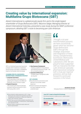 INSIGHTS: LAtin America Special Feature /11
Through a six-year
transformation process,
we have successfully
grown what has become
Grupo Biotoscana
(GBT) through the
strategic acquisition
and integration of three
strong, complementary
businesses: Biotoscana,
United Medical and
Laboratorio LKM. We are
proud to have supported
GBT as it became the first
Latin American specialty
pharmaceutical company
with a truly pan-regional
presence, and we look
forward to continued
success in the future
GBT is a Colombia-based pharmaceutical
company which started as a Colombian
family business and today is a Multilatina
listed on the Brazilian stock exchange.
4 CAPABILITIES OF A SUCCESSFUL
INTERNATIONAL EXPANSION STRATEGY:
1. Corporate Governance
Key to executing a smart expansion is
preparing the company to do MA and
having the correct structure in place.
2. Regional Expansion
The company grew beyond Colombia.
Domestic revenue accounts for 19% in
2016 versus 83% in 2014.
3. New Business Development
Creating a pipeline for new products
and reaching economies of scale – but
this can also be expensive.
4. Operational Efficiencies
Complex project management skills 		
are required.
KEY LESSONS:
	Not all industries and sectors work
well with cross border market
expansion.
	Cultural and financial integration
are huge challenges not to be
underestimated.
Advent International is a global private equity firm and is the single largest
shareholder of Grupo Biotoscana (GBT). Mauricio Salgar, Managing Director at
Advent International Colombia, presented a case study during the IMAP conference
symposium, detailing GBT´s route to becoming pan-Latin American
Creating value by international expansion:
Multilatina Grupo Biotoscana (GBT)
Mauricio Salgar,
Managing Director in Advent’s Bogotá office.
	Since Advent’s initial investment in 2011, Grupo
Biotoscana has experienced significant growth and
strengthened its presence in Brazil and Argentina,
major Latin American markets
	Advent has consummated strategic acquisitions and 	
successful integrations of Biotoscana, United Medical 	
and Laboratorio LKM
	Advent retains a significant equity stake and 		
Board representation
June 2017 Listed on Brazil’s B3 Exchange
International expansion enabled access to capital markets
5X oversubscribed
International expansion enabled access to capital markets
30%
US Investors
11%
Chilean Investors
	 10%
European Investors
 