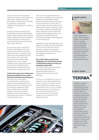 INSIGHTS: AUTOMOTIVE SUCCESS STORY /13
Rearview mirrors, gearboxes and even
transmission related parts are expected to
disappear or dramatically change in
electric vehicles, but there are other parts
for which the future is not that clear as
they are influenced by the speed at which
high-tech technology is introduced in cars.
For example, many say that dashboards
will be replaced by screens and the way
cockpits will look highly depends on the
acceptance of self-driving cars (no
steering wheels means the disappearance
of many metal parts).
Regardless of engine type, lightening a car’s
weight is the industry trend that will impact
us the most in the short-term. We are
planning on adopting new generation
technologies and we have an RD group
investigating new products and
technologies.
Since 1992, Teknia’s revenues have
multiplied by over 100 and it has become
a multinational company. How have you
managed to achieve this?
I don’t think there are any secret recipes,
nevertheless, there have been 3
fundamental pillars vital to our
development and success since the
beginning.
The first, is our willingness to grow. At
TEKNIA we have always believed that
growth is crucial as it means not only
higher profitability, but also business
sustainability. Ours is a story of growth
through acquisitions: the Group was
born through the acquisition of a
company and since then, we have
bought over 20 companies in ten
different countries.
ABOUT TEKNIA
Teknia is a Spanish
automotive parts
manufacturer, whose
operations date back
to 1992 when its
chairman, Mr. Javier
Quesada, acquired Elix,
a tube and stamping
parts manufacturer.
Today it remains a
family-owned group,
with 20 plants in 10
different countries
and 3 different
technologies (pipe 
stamping, machining
and plastics). The
Group reports EUR 350
millions in revenue and
employs over 3,300
people, 70% of which
are at their foreign
sites.
Javier Lazpita
CEO
Javier Lazpita has a
profound knowledge of
Teknia, having worked
for the Company
since its early days
when he joined as
the Chief Financial
Officer of Elix, the first
company acquired by
the Group. In 2011,
he was appointed as
the CEO of Teknia
Manufacturing Group.
move to a product-function approach.
However, this meant not just adding more
value but also deploying advanced
technologies. For that reason, we decided
to acquire both a plastic parts
manufacturing company and a machining
company.
We have 20 production plants across
Europe (Spain, Germany, Czech Republic,
Poland, Turkey and Serbia), North America
(USA and Mexico), South America (Brazil)
and Africa (Morocco). We also have 5
commercial offices in Germany, the USA,
Korea, Japan and China.
We have always been committed to
innovation and quality and from the
outset we have aimed to exceed the
requirements of our customers. These
efforts were acknowledged by Robert
Bosch Gmbh in 2015, when they
honored us with the Bosch Global
Supplier Award. This is a highly
prestigious award, granted every other
year to just one of Robert Bosch’s
50,000 suppliers whereby they value
concepts such as quality and service.
In the last few years, the car industry has
evolved very positively. Do you expect
this trend to continue in upcoming years?
There are a lot of uncertainties
surrounding the car industry, which
make for very challenging times for a
company such as ours. Petrol seems to
be winning the combustion engine
battle, as diesel engines’ days are
numbered. It is clear that electric
vehicles are here to stay, though its
market share over the next 7-10 years is
still a big question mark.
 