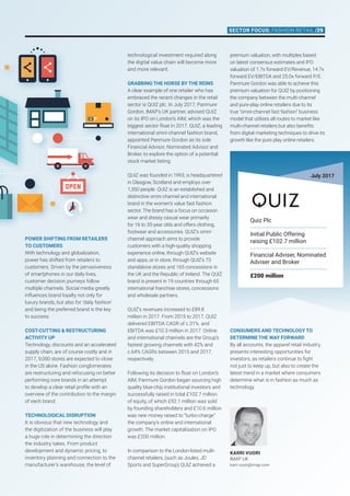 Power shifting from retailers
to customers
With technology and globalization,
power has shifted from retailers to
customers. Driven by the pervasiveness
of smartphones in our daily lives,
customer decision journeys follow
multiple channels. Social media greatly
influences brand loyalty not only for
luxury brands, but also for ‘daily fashion’
and being the preferred brand is the key
to success.
Cost-cutting  restructuring
activity up
Technology, discounts and an accelerated
supply chain, are of course costly and in
2017, 9,000 stores are expected to close
in the US alone. Fashion conglomerates
are restructuring and refocusing on better
performing core brands in an attempt
to develop a clear retail profile with an
overview of the contribution to the margin
of each brand.
Technological disruption
It is obvious that new technology and
the digitization of the business will play
a huge role in determining the direction
the industry takes. From product
development and dynamic pricing, to
inventory planning and connection to the
manufacturer’s warehouse, the level of
technological investment required along
the digital value chain will become more
and more relevant.
Grabbing the horse by the reins
A clear example of one retailer who has
embraced the recent changes in the retail
sector is QUIZ plc. In July 2017, Panmure
Gordon, IMAP’s UK partner, advised QUIZ
on its IPO on London’s AIM, which was the
biggest sector float in 2017. QUIZ, a leading
international omni-channel fashion brand,
appointed Panmure Gordon as its sole
Financial Advisor, Nominated Advisor and
Broker, to explore the option of a potential
stock market listing.
QUIZ was founded in 1993, is headquartered
in Glasgow, Scotland and employs over
1,350 people. QUIZ is an established and
distinctive omni-channel and international
brand in the women’s value fast fashion
sector. The brand has a focus on occasion
wear and dressy casual wear primarily
for 16 to 35-year olds and offers clothing,
footwear and accessories. QUIZ’s omni-
channel approach aims to provide
customers with a high-quality shopping
experience online, through QUIZ’s website
and apps, or in store, through QUIZ’s 73
standalone stores and 165 concessions in
the UK and the Republic of Ireland. The QUIZ
brand is present in 19 countries through 65
international franchise stores, concessions
and wholesale partners.
QUIZ’s revenues increased to £89.8
million in 2017. From 2015 to 2017, QUIZ
delivered EBITDA CAGR of c.31%. and
EBITDA was £10.3 million in 2017. Online
and international channels are the Group’s
fastest growing channels with 42% and
c.64% CAGRs between 2015 and 2017,
respectively.
Following its decision to float on London’s
AIM, Panmure Gordon began sourcing high
quality blue-chip institutional investors and
successfully raised in total £102.7 million
of equity, of which £92.1 million was sold
by founding shareholders and £10.6 million
was new money raised to “turbo-charge”
the company’s online and international
growth. The market capitalisation on IPO
was £200 million.
In comparison to the London-listed multi-
channel retailers, (such as Joules, JD
Sports and SuperGroup) QUIZ achieved a
premium valuation, with multiples based
on latest consensus estimates and IPO
valuation of 1.7x forward EV/Revenue, 14.7x
forward EV/EBITDA and 25.0x forward P/E.
Panmure Gordon was able to achieve this
premium valuation for QUIZ by positioning
the company between the multi-channel
and pure-play online retailers due to its
true “omni-channel fast fashion” business
model that utilises all routes to market like
multi-channel retailers but also benefits
from digital marketing techniques to drive its
growth like the pure play online retailers.
KARRI VUORI
IMAP UK
karri.vuori@imap.com
July 2017
Quiz Plc
Initial Public Offering
raising £102.7 million
Financial Adviser, Nominated
Adviser and Broker
£200 million
Consumers and technology to
determine the way forward
By all accounts, the apparel retail industry
presents interesting opportunities for
investors, as retailers continue to fight
not just to keep up, but also to create the
latest trend in a market where consumers
determine what is in fashion as much as
technology.
Sector focus: FASHION RETAIL /29
 