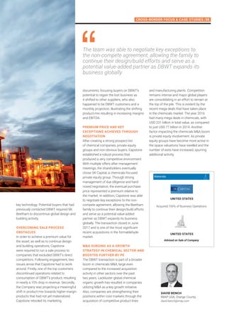 Cross-Border Focus  Case Studies /35
key technology. Potential buyers that had
previously contacted DBWT required Mr.
Beetham to discontinue global design and
building activity.
Overcoming sale process
obstacles
In order to achieve a premium value for
the asset, as well as to continue design
and building operations, Capstone
were required to run a sale process to
companies that excluded DBWT’s direct
competitors. Following engagement, two
issues arose that Capstone had to work
around. Firstly, one of the top customers
discontinued operations related to
consumption of DBWT’s product, resulting
in nearly a 10% drop in revenue. Secondly,
the Company was projecting a meaningful
shift in product-mix towards higher-margin
products that had not yet materialized.
Capstone retooled its marketing
documents; focusing buyers on DBWT’s
potential to regain the lost business as
it shifted to other suppliers, who also
happened to be DBWT customers and a
monthly projection, illustrating the shifting
product-mix resulting in increasing margins
and EBITDA.
Premium price and key
exceptions achieved through
negotiation
After creating a strong prospect list
of chemical companies, private equity
groups and non-obvious buyers, Capstone
established a robust process that
produced a very competitive environment.
With multiple offers after management
meetings, the shareholders eventually
chose SK Capital, a chemicals-focused
private equity group. Through strong
management of due diligence and hard-
nosed negotiation, the eventual purchase
price represented a premium relative to
the market. In addition, Capstone was able
to negotiate key exceptions to the non-
compete agreement, allowing the Beetham
family to continue their design/build efforts
and serve as a potential value-added
partner as DBWT expands its business
globally. The transaction closed in June
2017 and is one of the most significant
recent acquisitions in the formaldehyde
market.
MA surging as a growth
strategy in chemical sector and
boosted further by PE
The DBWT transaction is part of a broader
boom in chemicals MA, large even
compared to the increased acquisition
activity in other sectors over the past
two years. Lackluster global chemical
organic growth has resulted in companies
utilizing MA as a key growth initiative.
Also, companies are strengthening their
positions within core markets through the
acquisition of competitive product lines
The team was able to negotiate key exceptions to
the non-compete agreement, allowing the family to
continue their design/build efforts and serve as a
potential value-added partner as DBWT expands its
business globally
and manufacturing plants. Competition
remains intense and major global players
are consolidating in an effort to remain at
the top of the pile. This is evident by the
recent mega deals that have taken place
in the chemicals market. The year 2016
had many mega deals in chemicals, with
USD 231 billion in total value, as compared
to just USD 77 billion in 2014. Another
factor impacting the chemicals MA boom
is private equity involvement. As private
equity groups have become more active in
the space valuations have swelled and the
number of exits have increased, spurring
additional activity.
DAVID BENCH
IMAP USA, Orange County
david.bench@imap.com
Acquired 100% of Business Operations
Advised on Sale of Company
united states
united states
Materials
 
